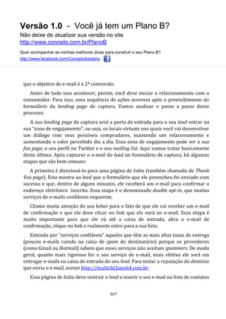 Versão 1.0 - Você já tem um Plano B?
Não deixe de atualizar sua versão no site
http://www.conrado.com.br/PlanoB
Quer acompanhar as minhas melhores dicas para construir o seu Plano B?
http://www.facebook.com/ConradoAdolpho
467
que o objetivo do e-mail é a 2ª conversão.
Antes de tudo isso acontecer, porém, você deve iniciar o relacionamento com o
consumidor. Para isso, uma sequência de ações ocorrem após o preenchimento do
formulário da landing page de captura. Vamos analisar o passo a passo desse
processo.
A sua landing page de captura será a porta de entrada para o seu lead entrar na
sua “zona de engajamento”, ou seja, os locais virtuais nos quais você vai desenvolver
um diálogo com seus possíveis compradores, mantendo um relacionamento e
aumentando o valor percebido dia a dia. Essa zona de engajamento pode ser a sua
fan page, o seu perfil no Twitter e o seu mailing list. Aqui vamos tratar basicamente
deste último. Após capturar o e-mail do lead no formulário de captura, há algumas
etapas que são bem comuns:
A primeira é direcioná-lo para uma página de êxito (também chamada de Thank
You page). Esta mostra ao lead que o formulário que ele preencheu foi enviado com
sucesso e que, dentro de alguns minutos, ele receberá um e-mail para confirmar o
endereço eletrônico inscrito. Essa etapa é o denominado double opt-in, que muitos
serviços de e-mails confiáveis requerem.
Chame muita atenção do seu leitor para o fato de que ele vai receber um e-mail
de confirmação e que ele deve clicar no link que ele verá no e-mail. Essa etapa é
muito importante para que ele vá até a caixa de entrada, abra o e-mail de
confirmação, clique no link e realmente entre para a sua lista.
Entenda por “serviços confiáveis” aqueles que têm as mais altas taxas de entrega
(poucos e-mails caindo na caixa de spam do destinatário) porque os provedores
(como Gmail ou Hotmail) sabem que esses serviços não aceitam spammers. De modo
geral, quanto mais rigoroso for o seu serviço de e-mail, mais efetivo ele será em
entregar e-mails na caixa de entrada do seu lead. Para testar a reputação do domínio
que envia o e-mail, acesse http://multirbl.base64.com.br.
Essa página de êxito deve instruir o lead a inserir o seu e-mail na lista de contatos
 