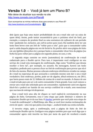 Versão 1.0 - Você já tem um Plano B?
Não deixe de atualizar sua versão no site
http://www.conrado.com.br/PlanoB
Quer acompanhar as minhas melhores dicas para construir o seu Plano B?
http://www.facebook.com/ConradoAdolpho
468
dele (para que haja uma maior probabilidade do seu e-mail não cair na caixa de
spam dele). Assim, pode tentar encaminhá-lo para o próximo nível do funil, por
exemplo, a compra do produto final ou uma assinatura do software de um período
trial (podendo ter, inclusive, um call-to-action para isso). Ela também deve ter um
texto bem breve com um link de “voltar para o site”, para que o consumidor saiba
qual a saída daquela página em vez de fechá-la. Eu prefiro abrir essa página de êxito
em um lightbox (fancybox etc.), porque basta o consumidor clicar fora da página (ou
fechá-la) para voltar para a página em segundo plano, no caso, o site.
A segunda etapa consiste no envio (automático) de confirmação de e-mail
cadastrado para o Double opt-in. Para isso, é importante você configurar no seu
serviço de e-mail esta mensagem de confirmação. Algo como “Confirme que deseja
receber o livro tal”, por exemplo, no assunto. Na mensagem, haverá um texto
simpático, pedindo para a pessoa clicar no link de confirmação para provar que ela é
de fato ela mesma. Muitas pessoas colocam endereços eletrônicos errados no campo
de e-mail na esperança de que acessarão o conteúdo mesmo sem dar o seu e-mail
verdadeiro. Este endereço, porém, pode ser de alguém, afinal estimou-se, em 2011,
que havia pouco mais de 3,1 bilhões de contas de e-mail no mundo. A chance de um
e-mail errado para um ser o de outro consumidor é bem grande. Caso você comece a
enviar um e-mail não solicitado para um consumidor, rapidamente cairá em alguma
black-list e poderá ser banido do seu serviço confiável de e-mails, sem mencionar
que sua taxa de entrega irá despencar.
Esse e-mail terá uma alta de cliques se você explicá-lo corretamente na sua
página de êxito. Certamente, essa é uma etapa que pode diminuir o número de
assinantes Double opt-in da sua lista. O Aweber permite que você pule essa etapa do
“e-mail de confirmação”, o MailChimp, não. Mas, se você tiver muitas reclamações de
envio de spam – uma vez que pulou essa etapa –, acabará tendo sua conta excluída.
A terceira etapa, após a confirmação, será a página de êxito do link de
confirmação Double opt-in. Configure essa página também para que você diga que o
consumidor agora está inscrito na lista por meio da qual ele receberá e-mails
 