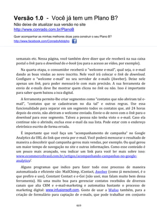 Versão 1.0 - Você já tem um Plano B?
Não deixe de atualizar sua versão no site
http://www.conrado.com.br/PlanoB
Quer acompanhar as minhas melhores dicas para construir o seu Plano B?
http://www.facebook.com/ConradoAdolpho
469
semanais etc. Nessa página, você também deve dizer que ele receberá na sua caixa
postal o link para o download do e-book (ou para o acesso ao vídeo, por exemplo).
Na quarta etapa, o consumidor receberá o “welcome e-mail”, qual seja, o e-mail
dando as boas vindas ao novo inscrito. Nele você irá colocar o link de download.
Configure o “welcome e-mail” no seu servidor de e-mails (Aweber). Deixe nele
apenas um link, para poder mensurá-lo com mais precisão. A sua ferramenta de
envio de e-mails deve lhe mostrar quem clicou no link ou não. Isso é importante
para saber quem baixou a isca digital.
A ferramenta permite-lhe criar segmentos como “contatos que não abriram tal e-
mail”, “contatos que se cadastraram no dia tal” e outras regras. Use essa
funcionalidade para separar em um segmento todos os contatos que, até 24 horas
depois do envio, não abriram o welcome enviado. Envie-o de novo com o link para o
download para esse segmento. Talvez a pessoa não tenha visto o e-mail. Caso ela
continue não o abrindo, exclua esse e-mail da sua lista. Pode estar com o endereço
eletrônico escrito de forma errada.
É importante que você faça um “acompanhamento de campanha” no Google
Analytics da URL do link que envia por e-mail. Você poderá mensurar o resultado de
maneira a descobrir qual campanha gerou mais vendas, por exemplo. Ou qual gerou
um maior tempo de navegação no site e outras informações. Como esse conteúdo é
um pouco mais avançado, vou indicar um link para você ler mais sobre isso:
www.ecommercebrasil.com.br/artigos/acompanhando-campanhas-no-google-
analytics/.
Alguns programas que indico para fazer todo esse processo de maneira
automatizada e eficiente são: MailChimp, iContact, Aweber (como já mencionei, é o
que prefiro e uso), Constant Contact e e-Goi (não usei, mas falam muito bem dessa
ferramenta). Há uma muito boa para gerenciar contatos recebidos de diversos
canais que alia CRM e e-mail-marketing e automatiza bastante o processo de
marketing digital: www.infusionsoft.com. Gosto de usar a Wufoo também, para a
criação de formulário para captação de e-mails, que pode trabalhar em conjunto
 