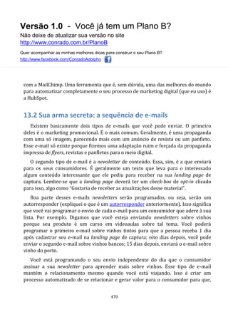 Versão 1.0 - Você já tem um Plano B?
Não deixe de atualizar sua versão no site
http://www.conrado.com.br/PlanoB
Quer acompanhar as minhas melhores dicas para construir o seu Plano B?
http://www.facebook.com/ConradoAdolpho
470
com a MailChimp. Uma ferramenta que é, sem dúvida, uma das melhores do mundo
para automatizar completamente o seu processo de marketing digital (que eu uso) é
a HubSpot.
13.2 Sua arma secreta: a sequência de e-mails
Existem basicamente dois tipos de e-mails que você pode enviar. O primeiro
deles é o marketing promocional. É o mais comum. Geralmente, é uma propaganda
com uma só imagem, parecendo mais com um anúncio de revista ou um panfleto.
Esse e-mail só existe porque fizemos uma adaptação ruim e forçada da propaganda
impressa de flyers, revistas e panfletos para o meio digital.
O segundo tipo de e-mail é a newsletter de conteúdo. Essa, sim, é a que enviará
para os seus consumidores. É geralmente um texto que leva para o interessado
algum conteúdo interessante que ele pediu para receber na sua landing page de
captura. Lembre-se que a landing page deverá ter um check-box de opt-in clicado
para isso, algo como “Gostaria de receber as atualizações desse material”.
Boa parte desses e-mails newsletters serão programados, ou seja, serão um
autorresponder (expliquei o que é um autorresponder anteriormente). Isso significa
que você vai programar o envio de cada e-mail para um consumidor que adere à sua
lista. Por exemplo. Digamos que você esteja enviando newsletters sobre vinhos
porque seu produto é um curso em videoaulas sobre tal tema. Você poderá
programar o primeiro e-mail sobre vinhos tintos para que a pessoa receba 1 dia
após cadastrar seu e-mail na landing page de captura; oito dias depois, você pode
enviar o segundo e-mail sobre vinhos bancos; 15 dias depois, enviará o e-mail sobre
vinho do porto.
Você está programando o seu envio independente do dia que o consumidor
assinar a sua newsletter para aprender mais sobre vinhos. Esse tipo de e-mail
mantém o relacionamento mesmo quando você está viajando. Isso é criar um
processo automatizado de se relacionar e gerar valor para o consumidor para que,
 