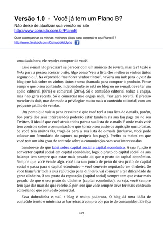Versão 1.0 - Você já tem um Plano B?
Não deixe de atualizar sua versão no site
http://www.conrado.com.br/PlanoB
Quer acompanhar as minhas melhores dicas para construir o seu Plano B?
http://www.facebook.com/ConradoAdolpho
471
uma dada hora, ele resolva comprar de você.
Esse e-mail não precisará se parecer com um anúncio de revista, mas terá texto e
links para a pessoa acessar o site. Algo como “veja a lista dos melhores vinhos tintos
segundo o...”. Na expressão “melhores vinhos tintos”, haverá um link para o post do
blog que fala sobre os vinhos tintos e uma chamada para comprar o produto. Pense
sempre que o seu conteúdo, independente se está no blog ou no e-mail, deve ter um
apelo editorial (80%) e comercial (20%). Só o conteúdo editorial seduz e engaja,
mas não gera receita. Só o comercial não engaja nada, mas gera receita. É preciso
mesclar os dois, mas de modo a privilegiar muito mais o conteúdo editorial, com um
pequeno gatilho de vendas.
Um ponto que vale a pena ressaltar é que você terá a sua lista de e-mails, porém,
boa parte dos seus interessados poderão estar também na sua fan page ou no seu
Twitter. O ideal é que você atraia todos para a sua lista de e-mails. É onde mais você
tem controle sobre a comunicação e que torna o seu custo de aquisição muito baixo.
Se você tem muitos fãs, traga-os para a sua lista de e-mails (inclusive, você pode
colocar um formulário de captura na própria fan page). Prefira os meios em que
você tem um alto grau de controle sobre a comunicação com seus interessados.
Lembre-se do que falei sobre capital social e capital econômico. A sua função é
converter capital social em capital econômico, logo, o prato do capital social da sua
balança tem sempre que estar mais pesado do que o prato do capital econômico.
Sempre que você vende algo, você tira um pouco de peso do seu prato de capital
social e passa para o capital econômico – você converte reputação em dinheiro. Se
você transferir toda a sua reputação para dinheiro, vai começar a ter dificuldade de
gerar dinheiro. O seu prato da reputação (capital social) sempre tem que estar mais
pesado do que o seu prato do dinheiro (capital econômico), ou seja, você sempre
tem que dar mais do que recebe. É por isso que você sempre deve ter mais conteúdo
editorial do que conteúdo comercial.
Essa dobradinha e-mail + blog é muito poderosa. O blog dá uma idéia de
conteúdo isento e minimiza as barreiras à compra por parte do consumidor. Ele fica
 