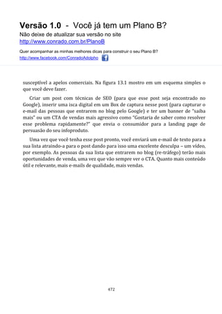 Versão 1.0 - Você já tem um Plano B?
Não deixe de atualizar sua versão no site
http://www.conrado.com.br/PlanoB
Quer acompanhar as minhas melhores dicas para construir o seu Plano B?
http://www.facebook.com/ConradoAdolpho
472
susceptível a apelos comerciais. Na figura 13.1 mostro em um esquema simples o
que você deve fazer.
Criar um post com técnicas de SEO (para que esse post seja encontrado no
Google), inserir uma isca digital em um Box de captura nesse post (para capturar o
e-mail das pessoas que entrarem no blog pelo Google) e ter um banner de “saiba
mais” ou um CTA de vendas mais agressivo como “Gostaria de saber como resolver
esse problema rapidamente?” que envia o consumidor para a landing page de
persuasão do seu infoproduto.
Uma vez que você tenha esse post pronto, você enviará um e-mail de texto para a
sua lista atraindo-a para o post dando para isso uma excelente desculpa – um vídeo,
por exemplo. As pessoas da sua lista que entrarem no blog (re-tráfego) terão mais
oportunidades de venda, uma vez que vão sempre ver o CTA. Quanto mais conteúdo
útil e relevante, mais e-mails de qualidade, mais vendas.
 