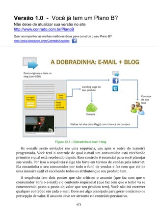 Versão 1.0 - Você já tem um Plano B?
Não deixe de atualizar sua versão no site
http://www.conrado.com.br/PlanoB
Quer acompanhar as minhas melhores dicas para construir o seu Plano B?
http://www.facebook.com/ConradoAdolpho
473
Figura 13.1 – Dobradinha e-mail + blog
Os e-mails serão enviados em uma sequência, um após o outro de maneira
programada. Você terá o controle de qual e-mail um consumidor está recebendo
primeiro e qual está recebendo depois. Esse controle é essencial para você planejar
sua venda. Por isso a sequência é algo tão forte em termos de vendas pela internet.
Ela encaminha o seu consumidor por todo o funil de vendas e faz com que ele de
uma maneira sutil vá recebendo todos os atributos que seu produto tem.
A sequência tem dois pontos que são críticos: o assunto (que faz com que o
consumidor abra o e-mail) e o conteúdo sequencial (que faz com que o leitor vá se
convencendo passo a passo do valor que seu produto tem). Você não irá escrever
qualquer conteúdo em cada e-mail. Deve ser algo planejado para gerar o máximo de
percepção de valor. O assunto deve ser atraente e o conteúdo persuasivo.
 