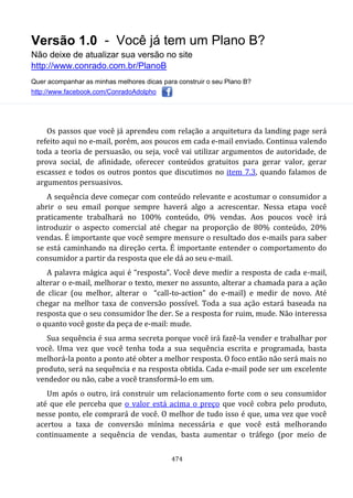 Versão 1.0 - Você já tem um Plano B?
Não deixe de atualizar sua versão no site
http://www.conrado.com.br/PlanoB
Quer acompanhar as minhas melhores dicas para construir o seu Plano B?
http://www.facebook.com/ConradoAdolpho
474
Os passos que você já aprendeu com relação a arquitetura da landing page será
refeito aqui no e-mail, porém, aos poucos em cada e-mail enviado. Continua valendo
toda a teoria de persuasão, ou seja, você vai utilizar argumentos de autoridade, de
prova social, de afinidade, oferecer conteúdos gratuitos para gerar valor, gerar
escassez e todos os outros pontos que discutimos no item 7.3, quando falamos de
argumentos persuasivos.
A sequência deve começar com conteúdo relevante e acostumar o consumidor a
abrir o seu email porque sempre haverá algo a acrescentar. Nessa etapa você
praticamente trabalhará no 100% conteúdo, 0% vendas. Aos poucos você irá
introduzir o aspecto comercial até chegar na proporção de 80% conteúdo, 20%
vendas. É importante que você sempre mensure o resultado dos e-mails para saber
se está caminhando na direção certa. É importante entender o comportamento do
consumidor a partir da resposta que ele dá ao seu e-mail.
A palavra mágica aqui é “resposta”. Você deve medir a resposta de cada e-mail,
alterar o e-mail, melhorar o texto, mexer no assunto, alterar a chamada para a ação
de clicar (ou melhor, alterar o “call-to-action” do e-mail) e medir de novo. Até
chegar na melhor taxa de conversão possível. Toda a sua ação estará baseada na
resposta que o seu consumidor lhe der. Se a resposta for ruim, mude. Não interessa
o quanto você goste da peça de e-mail: mude.
Sua sequência é sua arma secreta porque você irá fazê-la vender e trabalhar por
você. Uma vez que você tenha toda a sua sequência escrita e programada, basta
melhorá-la ponto a ponto até obter a melhor resposta. O foco então não será mais no
produto, será na sequência e na resposta obtida. Cada e-mail pode ser um excelente
vendedor ou não, cabe a você transformá-lo em um.
Um após o outro, irá construir um relacionamento forte com o seu consumidor
até que ele perceba que o valor está acima o preço que você cobra pelo produto,
nesse ponto, ele comprará de você. O melhor de tudo isso é que, uma vez que você
acertou a taxa de conversão mínima necessária e que você está melhorando
continuamente a sequência de vendas, basta aumentar o tráfego (por meio de
 