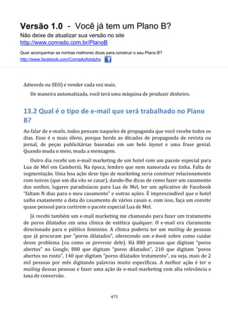 Versão 1.0 - Você já tem um Plano B?
Não deixe de atualizar sua versão no site
http://www.conrado.com.br/PlanoB
Quer acompanhar as minhas melhores dicas para construir o seu Plano B?
http://www.facebook.com/ConradoAdolpho
475
Adwords ou SEO) e vender cada vez mais.
De maneira automatizada, você terá uma máquina de produzir dinheiro.
13.2 Qual é o tipo de e-mail que será trabalhado no Plano
B?
Ao falar de e-mails, todos pensam naqueles de propaganda que você recebe todos os
dias. Esse é o mais óbvio, porque herda as décadas de propaganda de revista ou
jornal, de peças publicitárias baseadas em um belo layout e uma frase genial.
Quando muda o meio, muda a mensagem.
Outro dia recebi um e-mail marketing de um hotel com um pacote especial para
Lua de Mel em Camboriú. Na época, lembro que nem namorada eu tinha. Falta de
segmentação. Uma boa ação dese tipo de marketing seria construir relacionamento
com noivos (que um dia vão se casar), dando-lhe dicas de como fazer um casamento
dos sonhos, lugares paradisíacos para Lua de Mel, ter um aplicativo de Facebook
“faltam N dias para o meu casamento” e outras ações. É imprescindível que o hotel
saiba exatamente a data do casamento de vários casais e, com isso, faça um convite
quase pessoal para curtirem o pacote especial Lua de Mel.
Já recebi também um e-mail marketing me chamando para fazer um tratamento
de poros dilatados em uma clínica de estética qualquer. O e-mail era claramente
direcionado para o público feminino. A clínica poderia ter um mailing de pessoas
que já procuram por “poros dilatados”, oferecendo um e-book sobre como cuidar
desse problema (ou como se prevenir dele). Há 880 pessoas que digitam “poros
abertos” no Google, 880 que digitam “poros dilatados”, 210 que digitam “poros
abertos no rosto”, 140 que digitam “poros dilatados tratamento”, ou seja, mais de 2
mil pessoas por mês digitando palavras muito específicas. A melhor ação é ter o
mailing dessas pessoas e fazer uma ação de e-mail marketing com alta relevância e
taxa de conversão.
 