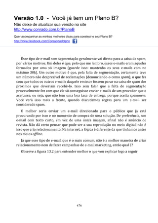Versão 1.0 - Você já tem um Plano B?
Não deixe de atualizar sua versão no site
http://www.conrado.com.br/PlanoB
Quer acompanhar as minhas melhores dicas para construir o seu Plano B?
http://www.facebook.com/ConradoAdolpho
476
Esse tipo de e-mail sem segmentação geralmente vai direto para a caixa de spam,
por vários motivos. Um deles é que, pelo que me lembro, esses e-mails eram aqueles
formados por uma só imagem (guarde isso: mantenha os seus e-mails com no
máximo 30k). Um outro motivo é que, pela falta de segmentação, certamente teve
um número não desprezível de reclamações (denunciando-o como spam), o que fez
com que todos os outros e-mails daquele emissor fossem parar na caixa de spam dos
próximos que deveriam recebê-lo. Isso sem falar que a falta de segmentação
provavelmente fez com que ele só conseguisse enviar e-mails de um provedor que o
aceitasse, ou seja, que não tem uma boa taxa de entrega, porque aceita spammers.
Você verá isso mais a frente, quando discutirmos regras para um e-mail ser
considerado spam.
O melhor seria enviar um e-mail direcionado para o público que já está
procurando por isso e no momento de compra de uma solução. De preferência, um
e-mail com texto curto, em vez de uma única imagem, afinal não é anúncio de
revista. Não dá certo pensar que pode ser a sua reprodução no meio digital, não é
isso que cria relacionamento. Na internet, a lógica é diferente da que tínhamos antes
nos meios offline.
Já que esse tipo de e-mail, que é o mais comum, não é a melhor maneira de criar
relacionamento nem de fazer campanhas de e-mail marketing, então qual é?
Observe a figura 13.2 para entender melhor o que vou explicar logo a seguir
 