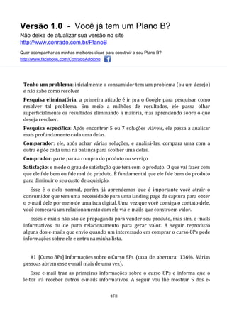 Versão 1.0 - Você já tem um Plano B?
Não deixe de atualizar sua versão no site
http://www.conrado.com.br/PlanoB
Quer acompanhar as minhas melhores dicas para construir o seu Plano B?
http://www.facebook.com/ConradoAdolpho
478
Tenho um problema: inicialmente o consumidor tem um problema (ou um desejo)
e não sabe como resolver
Pesquisa eliminatória: a primeira atitude é ir pra o Google para pesquisar como
resolver tal problema. Em meio a milhões de resultados, ele passa olhar
superficialmente os resultados eliminando a maioria, mas aprendendo sobre o que
deseja resolver.
Pesquisa específica: Após encontrar 5 ou 7 soluções viáveis, ele passa a analisar
mais profundamente cada uma delas.
Comparador: ele, após achar várias soluções, e analisá-las, compara uma com a
outra e põe cada uma na balança para scolher uma delas.
Comprador: parte para a compra do produto ou serviço
Satisfação: e mede o grau de satisfação que tem com o produto. O que vai fazer com
que ele fale bem ou fale mal do produto. É fundamental que ele fale bem do produto
para diminuir o seu custo de aquisição.
Esse é o ciclo normal, porém, já aprendemos que é importante você atrair o
consumidor que tem uma necessidade para uma landing page de captura para obter
o e-mail dele por meio de uma isca digital. Uma vez que você consiga o contato dele,
você começará um relacionamento com ele via e-mails que constroem valor.
Esses e-mails não são de propaganda para vender seu produto, mas sim, e-mails
informativos ou de puro relacionamento para gerar valor. A seguir reproduzo
alguns dos e-mails que envio quando um interessado em comprar o curso 8Ps pede
informações sobre ele e entra na minha lista.
#1 [Curso 8Ps] Informações sobre o Curso 8Ps (taxa de abertura: 136%. Várias
pessoas abrem esse e-mail mais de uma vez).
Esse e-mail traz as primeiras informações sobre o curso 8Ps e informa que o
leitor irá receber outros e-mails informativos. A seguir vou lhe mostrar 5 dos e-
 