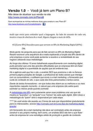 Versão 1.0 - Você já tem um Plano B?
Não deixe de atualizar sua versão no site
http://www.conrado.com.br/PlanoB
Quer acompanhar as minhas melhores dicas para construir o seu Plano B?
http://www.facebook.com/ConradoAdolpho
479
mails que envio para entender qual a linguagem. Ao lado do assunto de cada um,
mostro a taxa de abertura do e-mail. Alguns chegam a mais de 60%.
#2 [Curso 8Ps] Descubra para que servem os 8Ps do Marketing Digital (69%)
Olá,
Muita gente me pergunta para que de fato servem os 8Ps do Marketing Digital.
Resolvi escrever uma sequência de e-mails explicando a função dos 8Ps dentro de
uma empresa e como você pode aumentar a receita e a rentabilidade do seu
negócio utilizando essa metodologia.
Ao longo dos últimos 10 anos trabalhando especificamente com marketing digital,
pude perceber que uma das grandes dificuldades que as empresas têm em fazer
marketing digital é a quantidade de opções que tal ambiente traz.
Há a agência web que faz o site, o analista SEO que posiciona o site na famosa
primeira página posições do Google, o profissional de redes sociais que interage
com os consumidores, o software que envia o e-mail marketing, o fornecedor que
cuida do conteúdo do site, o que cuida dos links patrocinados e tantos outros.
Diante de tantos fornecedores - em que todos eles dizem-se os melhores e os mais
importantes naquele momento - é natural que uma empresa não saiba quem
contratar ou menos ainda quando contratar.
A metodologia dos 8Ps vem justamente sanar esse problema uma vez que ela
mostra os "quandos", os "porquês" e os "comos" de cada ação digital. Além disso a
metodologia diz "quem" será o responsável por cada etapa.
***** Se você ainda não assistiu as 2 horas de aula que disponibilizei gratuitamente
para os interessados, acesse http://conrado.com.br/curso-8ps-do-marketing-digital-
grauito/
Um fornecedor de e-mail marketing não deve ser contratado antes da empresa
construir o seu próprio mailing, bem como, um analista SEO não tem o que fazer
antes da empresa ter uma estratégia sólida de produção e gestão de conteúdo.
 