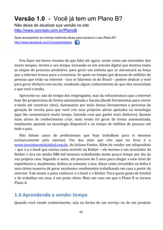 Versão 1.0 - Você já tem um Plano B?
Não deixe de atualizar sua versão no site
http://www.conrado.com.br/PlanoB
Quer acompanhar as minhas melhores dicas para construir o seu Plano B?
http://www.facebook.com/ConradoAdolpho
48
Vou fazer um breve resumo do que falei até agora: assim como um investidor dos
novos tempos, invista o seu tempo, tornando-se um artesão digital que domina todas
as etapas do processo produtivo, para gerar um sistema que se alavancará na força
que a internet trouxe para a economia. Se apoie no tempo que dezenas de milhões de
pessoas que estão na internet - isso se falarmos só do Brasil – podem dedicar a você
para gerar dinheiro em escala, vendendo algum conhecimento de que elas necessitam
e que você o tenha.
Aproveite-se, não do tempo dos empregados, mas da infraestrutura que a internet
hoje lhe proporciona de forma automatizada e barata (desde ferramentas para enviar
e-mails até construir sites). Automatize por meio dessas ferramentas o processo de
geração de receita para que você crie seus próprios ativos apoiados na tecnologia
(que lhe economizará muito tempo, fazendo com que ganhe mais dinheiro). Quanto
mais ativos de conhecimento criar, mais renda irá gerar de forma automatizada,
totalmente apoiada na tecnologia disponível e no tempo de milhões de pessoas em
todo o país.
Não faltam casos de profissionais que hoje trabalham para si mesmos
exclusivamente pela internet. Um dos sites que cito aqui no livro é o
www.investimentofutebol.com.br, do Juliano Fontes. Além de vender um infoproduto
– que é o e-book que ensina como investir na Betfair – ele mesmo é um investidor da
Betfair e tira em média R$8 mil mensais trabalhando muito pouco tempo por dia da
sua própria casa. Segundo o autor, ele precisou de 5 anos para chegar a esse nível de
experiência e, atualmente, dedica-se somente a isso. Atuar como investidor na bolsa é
uma ótima maneira de gerar excelentes rendimentos trabalhando em casa a partir da
internet. Vale muito a pena conhecer o e-book e a Betfair. Para quem gosta de futebol
e de trabalhar em casa, é um prato cheio. Mais um caso em que o Plano B se tornou
Plano A.
1.4 Aprendendo a vender tempo
Quando você vende conhecimento, seja na forma de um serviço ou de um produto
 