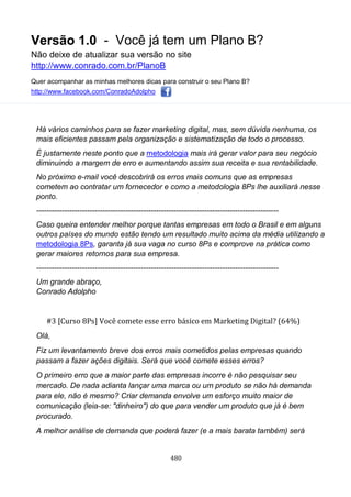 Versão 1.0 - Você já tem um Plano B?
Não deixe de atualizar sua versão no site
http://www.conrado.com.br/PlanoB
Quer acompanhar as minhas melhores dicas para construir o seu Plano B?
http://www.facebook.com/ConradoAdolpho
480
Há vários caminhos para se fazer marketing digital, mas, sem dúvida nenhuma, os
mais eficientes passam pela organização e sistematização de todo o processo.
É justamente neste ponto que a metodologia mais irá gerar valor para seu negócio
diminuindo a margem de erro e aumentando assim sua receita e sua rentabilidade.
No próximo e-mail você descobrirá os erros mais comuns que as empresas
cometem ao contratar um fornecedor e como a metodologia 8Ps lhe auxiliará nesse
ponto.
-----------------------------------------------------------------------------------------------
Caso queira entender melhor porque tantas empresas em todo o Brasil e em alguns
outros países do mundo estão tendo um resultado muito acima da média utilizando a
metodologia 8Ps, garanta já sua vaga no curso 8Ps e comprove na prática como
gerar maiores retornos para sua empresa.
-----------------------------------------------------------------------------------------------
Um grande abraço,
Conrado Adolpho
#3 [Curso 8Ps] Você comete esse erro básico em Marketing Digital? (64%)
Olá,
Fiz um levantamento breve dos erros mais cometidos pelas empresas quando
passam a fazer ações digitais. Será que você comete esses erros?
O primeiro erro que a maior parte das empresas incorre é não pesquisar seu
mercado. De nada adianta lançar uma marca ou um produto se não há demanda
para ele, não é mesmo? Criar demanda envolve um esforço muito maior de
comunicação (leia-se: "dinheiro") do que para vender um produto que já é bem
procurado.
A melhor análise de demanda que poderá fazer (e a mais barata também) será
 