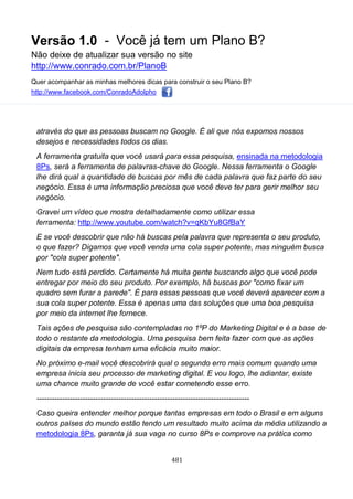 Versão 1.0 - Você já tem um Plano B?
Não deixe de atualizar sua versão no site
http://www.conrado.com.br/PlanoB
Quer acompanhar as minhas melhores dicas para construir o seu Plano B?
http://www.facebook.com/ConradoAdolpho
481
através do que as pessoas buscam no Google. É ali que nós expomos nossos
desejos e necessidades todos os dias.
A ferramenta gratuita que você usará para essa pesquisa, ensinada na metodologia
8Ps, será a ferramenta de palavras-chave do Google. Nessa ferramenta o Google
lhe dirá qual a quantidade de buscas por mês de cada palavra que faz parte do seu
negócio. Essa é uma informação preciosa que você deve ter para gerir melhor seu
negócio.
Gravei um vídeo que mostra detalhadamente como utilizar essa
ferramenta: http://www.youtube.com/watch?v=qKbYu8GfBaY
E se você descobrir que não há buscas pela palavra que representa o seu produto,
o que fazer? Digamos que você venda uma cola super potente, mas ninguém busca
por "cola super potente".
Nem tudo está perdido. Certamente há muita gente buscando algo que você pode
entregar por meio do seu produto. Por exemplo, há buscas por "como fixar um
quadro sem furar a parede". É para essas pessoas que você deverá aparecer com a
sua cola super potente. Essa é apenas uma das soluções que uma boa pesquisa
por meio da internet lhe fornece.
Tais ações de pesquisa são contempladas no 1ºP do Marketing Digital e é a base de
todo o restante da metodologia. Uma pesquisa bem feita fazer com que as ações
digitais da empresa tenham uma eficácia muito maior.
No próximo e-mail você descobrirá qual o segundo erro mais comum quando uma
empresa inicia seu processo de marketing digital. E vou logo, lhe adiantar, existe
uma chance muito grande de você estar cometendo esse erro.
-----------------------------------------------------------------------------------
Caso queira entender melhor porque tantas empresas em todo o Brasil e em alguns
outros países do mundo estão tendo um resultado muito acima da média utilizando a
metodologia 8Ps, garanta já sua vaga no curso 8Ps e comprove na prática como
 
