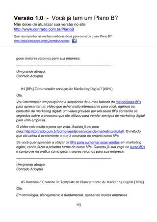 Versão 1.0 - Você já tem um Plano B?
Não deixe de atualizar sua versão no site
http://www.conrado.com.br/PlanoB
Quer acompanhar as minhas melhores dicas para construir o seu Plano B?
http://www.facebook.com/ConradoAdolpho
482
gerar maiores retornos para sua empresa.
-----------------------------------------------------------------------------------
Um grande abraço,
Conrado Adolpho
#4 [8Ps] Como vender serviços de Marketing Digital? (60%)
Olá,
Vou interromper um pouquinho a sequência de e-mail falando da metodologia 8Ps
para apresentar um vídeo que achei muito interessante para você, agência ou
consultor de marketing digital: um vídeo gravado por um aluno 8Ps contando os
segredos sobre o processo que ele utilizou para vender serviços de marketing digital
para uma empresa.
O vídeo vale muito a pena ser visto. Assista já no meu
blog: http://conrado.com.br/como-vender-servicos-de-marketing-digital/. O método
que ele utiliza é exatamente o que é ensinado no próprio curso 8Ps.
Se você quer aprender a utilizar os 8Ps para aumentar suas vendas em marketing
digital, venha fazer a próxima turma do curso 8Ps. Garanta já sua vaga no curso 8Ps
e comprove na prática como gerar maiores retornos para sua empresa.
-----------------------------------------------------------------------------------
Um grande abraço,
Conrado Adolpho
#5 Download Gratuito de Template de Planejamento de Marketing Digital (70%)
Olá,
Em tecnologia, planejamento é fundamental, apesar de muitas empresas
 