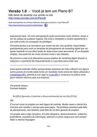 Versão 1.0 - Você já tem um Plano B?
Não deixe de atualizar sua versão no site
http://www.conrado.com.br/PlanoB
Quer acompanhar as minhas melhores dicas para construir o seu Plano B?
http://www.facebook.com/ConradoAdolpho
483
esquecerem dele. Um bom planejamento pode economizar muito dinheiro, tempo e
dor de cabeça de qualquer negócio. Ele evita o retrabalho e mostra rapidamente o
que está errado na concepção da estratégia.
Há tantos pontos a se considerar que resolvi lhe dar uma ajudinha: disponibilizei
gratuitamente para você um template de planejamento de marketing digital que vai
ajudar bastante na sua difícil tarefa de desenvolver esse documento. É um template
simples, mas pode lhe ser muito útil para iniciar o seu trabalho.
No próximo e-mail você descobrirá porque projetos de marketing digital atrasam e
estouram o orçamento tão frequentemente e o que fazer para evitar isso.
-----------------------------------------------------------------------------------
Caso queira entender melhor porque tantas empresas em todo o Brasil e em alguns
outros países do mundo estão tendo um resultado muito acima da média utilizando a
metodologia 8Ps, garanta já sua vaga no curso 8Ps e comprove na prática como
gerar maiores retornos para sua empresa.
-----------------------------------------------------------------------------------
Um grande abraço,
Conrado Adolpho
#6 [8Ps] Aprenda a Controlar o Desenvolvimento do seu Site (51%)
Olá,
É incrível como os projetos em web fogem do controle. Muitas vezes o cliente fica
inclusive sem receber o serviço pelo qual pagou. Tal problema acontece pela falta
de planejamento, mas também, pela falta de um bom gerente de projetos.
Um projeto web é algo complexo. Envolve designers, desenvolvedores, redatores,
publicitários, arquitetos de informação, planners e outros cargos que nem sempre
falam a mesma linguagem.
 