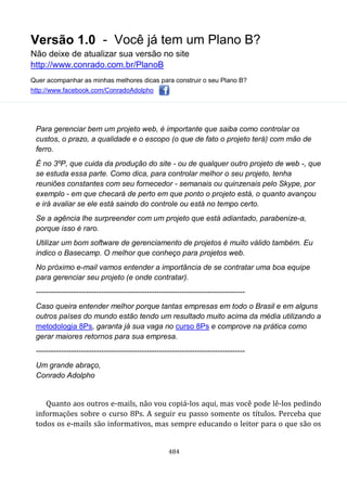 Versão 1.0 - Você já tem um Plano B?
Não deixe de atualizar sua versão no site
http://www.conrado.com.br/PlanoB
Quer acompanhar as minhas melhores dicas para construir o seu Plano B?
http://www.facebook.com/ConradoAdolpho
484
Para gerenciar bem um projeto web, é importante que saiba como controlar os
custos, o prazo, a qualidade e o escopo (o que de fato o projeto terá) com mão de
ferro.
É no 3ºP, que cuida da produção do site - ou de qualquer outro projeto de web -, que
se estuda essa parte. Como dica, para controlar melhor o seu projeto, tenha
reuniões constantes com seu fornecedor - semanais ou quinzenais pelo Skype, por
exemplo - em que checará de perto em que ponto o projeto está, o quanto avançou
e irá avaliar se ele está saindo do controle ou está no tempo certo.
Se a agência lhe surpreender com um projeto que está adiantado, parabenize-a,
porque isso é raro.
Utilizar um bom software de gerenciamento de projetos é muito válido também. Eu
indico o Basecamp. O melhor que conheço para projetos web.
No próximo e-mail vamos entender a importância de se contratar uma boa equipe
para gerenciar seu projeto (e onde contratar).
-----------------------------------------------------------------------------------
Caso queira entender melhor porque tantas empresas em todo o Brasil e em alguns
outros países do mundo estão tendo um resultado muito acima da média utilizando a
metodologia 8Ps, garanta já sua vaga no curso 8Ps e comprove na prática como
gerar maiores retornos para sua empresa.
-----------------------------------------------------------------------------------
Um grande abraço,
Conrado Adolpho
Quanto aos outros e-mails, não vou copiá-los aqui, mas você pode lê-los pedindo
informações sobre o curso 8Ps. A seguir eu passo somente os títulos. Perceba que
todos os e-mails são informativos, mas sempre educando o leitor para o que são os
 