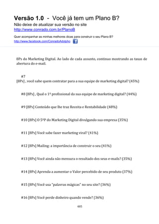 Versão 1.0 - Você já tem um Plano B?
Não deixe de atualizar sua versão no site
http://www.conrado.com.br/PlanoB
Quer acompanhar as minhas melhores dicas para construir o seu Plano B?
http://www.facebook.com/ConradoAdolpho
485
8Ps do Marketing Digital. Ao lado de cada assunto, continuo mostrando as taxas de
abertura do e-mail.
#7
[8Ps] , você sabe quem contratar para a sua equipe de marketing digital? (45%)
#8 [8Ps] , Qual o 1º profissional da sua equipe de marketing digital? (44%)
#9 [8Ps] Conteúdo que lhe traz Receita e Rentabilidade (48%)
#10 [8Ps] O 5ºP do Marketing Digital divulgando sua empresa (35%)
#11 [8Ps] Você sabe fazer marketing viral? (41%)
#12 [8Ps] Mailing: a importância de construir o seu (41%)
#13 [8Ps] Você ainda não mensura o resultado dos seus e-mails? (35%)
#14 [8Ps] Aprenda a aumentar o Valor percebido de seu produto (37%)
#15 [8Ps] Você usa "palavras mágicas" no seu site? (36%)
#16 [8Ps] Você perde dinheiro quando vende? (36%)
 