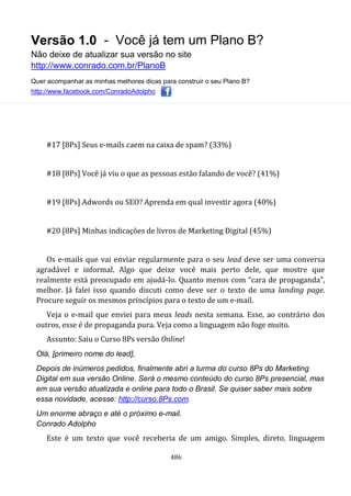 Versão 1.0 - Você já tem um Plano B?
Não deixe de atualizar sua versão no site
http://www.conrado.com.br/PlanoB
Quer acompanhar as minhas melhores dicas para construir o seu Plano B?
http://www.facebook.com/ConradoAdolpho
486
#17 [8Ps] Seus e-mails caem na caixa de spam? (33%)
#18 [8Ps] Você já viu o que as pessoas estão falando de você? (41%)
#19 [8Ps] Adwords ou SEO? Aprenda em qual investir agora (40%)
#20 [8Ps] Minhas indicações de livros de Marketing Digital (45%)
Os e-mails que vai enviar regularmente para o seu lead deve ser uma conversa
agradável e informal. Algo que deixe você mais perto dele, que mostre que
realmente está preocupado em ajudá-lo. Quanto menos com “cara de propaganda”,
melhor. Já falei isso quando discuti como deve ser o texto de uma landing page.
Procure seguir os mesmos princípios para o texto de um e-mail.
Veja o e-mail que enviei para meus leads nesta semana. Esse, ao contrário dos
outros, esse é de propaganda pura. Veja como a linguagem não foge muito.
Assunto: Saiu o Curso 8Ps versão Online!
Olá, [primeiro nome do lead],
Depois de inúmeros pedidos, finalmente abri a turma do curso 8Ps do Marketing
Digital em sua versão Online. Será o mesmo conteúdo do curso 8Ps presencial, mas
em sua versão atualizada e online para todo o Brasil. Se quiser saber mais sobre
essa novidade, acesse: http://curso.8Ps.com.
Um enorme abraço e até o próximo e-mail.
Conrado Adolpho
Este é um texto que você receberia de um amigo. Simples, direto, linguagem
 