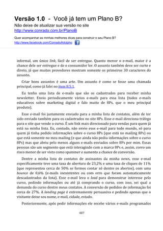 Versão 1.0 - Você já tem um Plano B?
Não deixe de atualizar sua versão no site
http://www.conrado.com.br/PlanoB
Quer acompanhar as minhas melhores dicas para construir o seu Plano B?
http://www.facebook.com/ConradoAdolpho
487
informal, um único link, fácil de ser entregue. Quanto menor o e-mail, maior é a
chance dele ser entregue e de o consumidor ler. O assunto também deve ser curto e
direto, já que muitos provedores mostram somente os primeiros 30 caracteres do
assunto.
Criar bons assuntos é uma arte. Um assunto é como se fosse uma chamada
principal, como já falei no item 8.5.1.
Eu tenho uma lista de e-mails que são os cadastrados para receber minha
newsletter. Envio periodicamente vários e-mails para essa lista (todos e-mails
educativos sobre marketing digital e falo muito de 8Ps, que o meu principal
produto).
Esse e-mail foi justamente enviado para a minha lista de contatos, além de ter
sido enviado também para os cadastrados no site 8Ps. Esse e-mail direciona tráfego
para o site que vende o curso. É um link mais direcionado para vendas para quem já
está na minha lista. Eu, contudo, não envio esse e-mail para todo mundo, só para
quem já tinha pedido informações sobre o curso 8Ps (que está no mailing 8Ps) ou
que está somente no meu mailing (e que ainda não pediu informações sobre o curso
8Ps) mas que abriu pelo menos alguns e-mails enviados sobre 8Ps por mim. Essas
pessoas são um segmento que está interagindo com a marca 8Ps e, assim, corro um
risco menor de ser visto como spammer e aumento a chance de conversão.
Dentre a minha lista de contatos de assinantes da minha news, esse e-mail
especificamente teve uma taxa de abertura de 23,2% e uma taxa de cliques de 11%
(que representou cerca de 50% se formos contar só dentre os abertos), com uma
bounce de 0,6% (e-mails inexistentes ou com erro que foram automaticamente
descadastrados da lista). Esse e-mail leva o lead para demonstrar interesse pelo
curso, pedindo informações ou até já comprando o curso, com isso, sei qual a
demanda do curso dentre meus contatos. A conversão de pedidos de informação foi
cerca de 27%. A landing page é extremamente persuasiva e pedindo apenas que o
visitante deixe seu nome, e-mail, cidade, estado.
Posteriormente, após pedir informações ele recebe vários e-mails programados
 