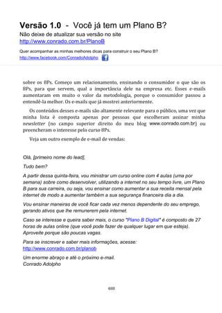 Versão 1.0 - Você já tem um Plano B?
Não deixe de atualizar sua versão no site
http://www.conrado.com.br/PlanoB
Quer acompanhar as minhas melhores dicas para construir o seu Plano B?
http://www.facebook.com/ConradoAdolpho
488
sobre os 8Ps. Começo um relacionamento, ensinando o consumidor o que são os
8Ps, para que servem, qual a importância dele na empresa etc. Esses e-mails
aumentaram em muito o valor da metodologia, porque o consumidor passou a
entendê-la melhor. Os e-mails que já mostrei anteriormente.
Os conteúdos desses e-mails são altamente relevante para o público, uma vez que
minha lista é composta apenas por pessoas que escolheram assinar minha
newsletter (no campo superior direito do meu blog www.conrado.com.br) ou
preencheram o interesse pelo curso 8Ps.
Veja um outro exemplo de e-mail de vendas:
Olá, [primeiro nome do lead],
Tudo bem?
A partir dessa quinta-feira, vou ministrar um curso online com 4 aulas (uma por
semana) sobre como desenvolver, utilizando a internet no seu tempo livre, um Plano
B para sua carreira, ou seja, vou ensinar como aumentar a sua receita mensal pela
internet de modo a aumentar também a sua segurança financeira dia a dia.
Vou ensinar maneiras de você ficar cada vez menos dependente do seu emprego,
gerando ativos que lhe remunerem pela internet.
Caso se interesse e queira saber mais, o curso "Plano B Digital" é composto de 27
horas de aulas online (que você pode fazer de qualquer lugar em que esteja).
Aproveite porque são poucas vagas.
Para se inscrever e saber mais informações, acesse:
http://www.conrado.com.br/planob
Um enorme abraço e até o próximo e-mail.
Conrado Adolpho
 