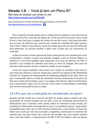 Versão 1.0 - Você já tem um Plano B?
Não deixe de atualizar sua versão no site
http://www.conrado.com.br/PlanoB
Quer acompanhar as minhas melhores dicas para construir o seu Plano B?
http://www.facebook.com/ConradoAdolpho
489
Esse e-mail foi enviado apenas para a minha lista de contatos e teve uma taxa de
abertura de 22,7% e uma taxa de cliques de 11,9% com 0,7% de bounce. Esse e-mail
já leva o meu lead para a página de vendas de um dos cursos. Você pode perceber
que as taxas de abertura que mostrei nos e-mails de conteúdo 8Ps (que oscilava
entre 35% e 70%) e a taxa desses e-mails de vendas (que está em torno de 22%) são
bem diferentes. As pessoas tendem a abrir mais e-mails que são claramente de
conteúdo.
A ideia de enviar e-mails somente de textos pode parecer até estranha para você,
acostumado a receber e-mails com grandes imagens como se fossem folders ou
panfletos. E você deve também estar espantado com taxas de abertura de 70%. A
questão é que e-mails de conteúdo com texto, ao invés de imagem, têm taxas de
abertura muito maiores do que e-mails de vendas só com imagens.
A taxa de cliques também é bem maior em e-mails de conteúdo. Para você ter
uma ideia dos números, a taxa de cliques do e-mail #5 da sequencia 8Ps (Download
Gratuito de Template de Planejamento de Marketing Digital) foi de 36%. Uma vez
que o consumidor abriu o e-mail, ele está dentro da sua comunicação. É ali que você
fará uma venda sutil atraindo-o para a sua página. Daí oferecer algo irresistível para
que o consumidor clique. Será no seu site, como vimos na dobradinha e-mail+blog,
que você vai encaminhá-lo para a venda.
13.3 Por que um e-mail pode ser considerado um spam?
Quando um ISP recebe um e-mail de um ESP, ele analisa alguns critérios que são:
quantidade de e-mails enviados por um ESP, a taxa de reclamação (porcentual de
destinatários que o marcam como spam), índice de devolução (caixa lotada, por
exemplo) ou destinatário desconhecido (o que é um problema grave), “spam traps”
(armadilhas para spam que os ISPs têm para detectá-los, como manter no banco de
dados um e-mail que não está associado a ninguém), autenticação de endereço do
emissor (por isso que enviar um e-mail de um servidor que você mesmo montou
não é uma boa ideia) e a infraestrutura do ESP. O ISP vai analisar cada um desses
 