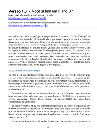 Versão 1.0 - Você já tem um Plano B?
Não deixe de atualizar sua versão no site
http://www.conrado.com.br/PlanoB
Quer acompanhar as minhas melhores dicas para construir o seu Plano B?
http://www.facebook.com/ConradoAdolpho
49
(uma videoaula, por exemplo), perceba que o que está vendendo de fato é “tempo”. O
que levou para aprender tal competência e que agora o poupa de quem o compra.
Agora você está com três ingredientes no seu vocabulário de conceitos essenciais
para construir o seu Plano B: tempo, dinheiro e informação. Vamos começar a
distinguir informação de conhecimento. Quando uma informação (por exemplo, um
catálogo com todos os restaurantes do Rio de Janeiro) é adicionada à experiência e às
análises conclusivas de um indivíduo, pode se transformar em conhecimento – que é
uma informação com valor agregado (por exemplo, um guia dos melhores
restaurantes do Rio de Janeiro classificados por preço, qualidade da comida e do
ambiente). Vamos entender melhor como esses elementos se combinam para
aprender a maximizar seu efeito de geração de riqueza.
1.4.1 O valor do seu tempo
Há 50 ou 100 anos tínhamos tempo para aprender algo ao invés de comprar uma
solução pronta. Comprávamos muito menos comida congelada e comíamos muito
menos fora de casa porque dispúnhamos de tempo para fazer comida. Hoje tempo é o
bem mais precioso que há. Quanto vale uma hora do seu dia? Quanto vale um ano da
sua vida tentando aprender algo, errando, perdendo dinheiro, mas, principalmente,
perdendo tempo?
Para muitos vale mais do que algumas dezenas de reais. Para outras pessoas, uma
hora das suas vidas vale bem mais do que, digamos, R$200. Se o seu produto ou
serviço economizar tempo dessa pessoa, ela pagará R$200 por cada hora
economizada do tempo dela.
Na nossa economia, em que há uma tremenda escassez de tempo, este passou a ser
um bem valorizado e precificado. A vantagem desse bem é que pode ser valorizado
por nós mesmos. Podemos investir nosso tempo em algo para que ele valha mais
daqui a alguns meses e, a partir daí, transformá-lo em produto e vendê-lo. É algo que
só depende de você.
Se hoje o seu tempo não vale muito, faça-o valer mais nas próximas semanas. A
 