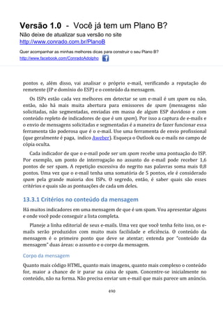 Versão 1.0 - Você já tem um Plano B?
Não deixe de atualizar sua versão no site
http://www.conrado.com.br/PlanoB
Quer acompanhar as minhas melhores dicas para construir o seu Plano B?
http://www.facebook.com/ConradoAdolpho
490
pontos e, além disso, vai analisar o próprio e-mail, verificando a reputação do
remetente (IP e domínio do ESP) e o conteúdo da mensagem.
Os ISPs estão cada vez melhores em detectar se um e-mail é um spam ou não,
então, não há mais muita abertura para emissores de spam (mensagens não
solicitadas, não segmentadas, enviadas em massa de algum ESP duvidoso e com
conteúdo repleto de indicadores de que é um spam). Por isso a captura de e-mails e
o envio de mensagens solicitadas e segmentadas é a maneira de fazer funcionar essa
ferramenta tão poderosa que é o e-mail. Use uma ferramenta de envio profissional
(que geralmente é paga, indico Aweber). Esqueça o Outlook ou e-mails no campo de
cópia oculta.
Cada indicador de que o e-mail pode ser um spam recebe uma pontuação do ISP.
Por exemplo, um ponto de interrogação no assunto do e-mail pode receber 1,6
pontos de ser spam. A repetição excessiva do negrito nas palavras soma mais 0,8
pontos. Uma vez que o e-mail tenha uma somatória de 5 pontos, ele é considerado
spam pela grande maioria dos ISPs. O segredo, então, é saber quais são esses
critérios e quais são as pontuações de cada um deles.
13.3.1 Critérios no conteúdo da mensagem
Há muitos indicadores em uma mensagem de que é um spam. Vou apresentar alguns
e onde você pode conseguir a lista completa.
Planeje a linha editorial de seus e-mails. Uma vez que você tenha feito isso, os e-
mails serão produzidos com muito mais facilidade e eficiência. O conteúdo da
mensagem é o primeiro ponto que deve se atentar; entenda por “conteúdo da
mensagem” duas áreas: o assunto e o corpo da mensagem.
Corpo da mensagem
Quanto mais código HTML, quanto mais imagens, quanto mais complexo o conteúdo
for, maior a chance de ir parar na caixa de spam. Concentre-se inicialmente no
conteúdo, não na forma. Não precisa enviar um e-mail que mais parece um anúncio.
 