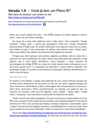 Versão 1.0 - Você já tem um Plano B?
Não deixe de atualizar sua versão no site
http://www.conrado.com.br/PlanoB
Quer acompanhar as minhas melhores dicas para construir o seu Plano B?
http://www.facebook.com/ConradoAdolpho
491
Envie um e-mail simples de texto - com HTML apenas nos links, negrito e marca-
texto -, mas com um ótimo conteúdo.
No corpo do e-mail, evite palavras como “saiba mais”, “não responda”, “tempo
limitado”, “clique aqui” e outras que geralmente estão nos e-mails claramente
promocionais. É lógico que vai acabar utilizando essas palavras uma hora ou outra,
mas lembre-se que é uma pontuação. Se utilizar uma palavra como “clique aqui”,
talvez seja melhor não utilizar um ponto de interrogação no assunto.
É lógico que não é porque uma palavra, digamos, proibida, está no corpo do e-
mail que ele será considerado um spam. Existe uma pontuação que aumenta a cada
palavra que é vista pelos provedores como suspeita, a cada aumento da
porcentagem de código HTML no corpo do e-mail, quanto mais reclamações seu e-
mail tem, quanto pior é a reputação do provedor e outros fatores. Quando essa
pontuação atinge os 5 pontos, os provedores já começam a destinar diretamente o e-
mail a caixa de spam.
Assunto do e-mail
O assunto é sem dúvida o campo mais delicado do seu e-mail. Primeiro porque ele
contém fortes indicadores de que pode ou não ser um spam. Segundo porque ele
deve convencer o destinatário a abrir a mensagem. Deve tecnicamente ser preciso e,
além disso, persuasivo. Pense exaustivamente no assunto, nas palavras que vai
escrever no assunto. saiba que há algumas, como “grátis”, “clique aqui”, “renda
extra”, “emagreça”, que aumentam a pontuação de indicativo de spam.
Tenha e-mails que sejam instigantes. Um que envio para os interessados no curso
8Ps com o assunto “Você comete esse erro básico em marketing digital?” tem taxa de
abertura de 73%. É um assunto que chama a atenção, desperta a curiosidade e gera
o clique. O ponto de interrogação aumenta a probabilidade do e-mail ser visto como
spam, porém eu só uso esse indicador. Todo o restante do e-mail é bem trabalhado.
Neste link (http://emailmarketing.virtualtarget.com.br/dicas/quais-as-palavras-que-
devem-ser-evitadas-no-email-marketing), há uma lista de palavras que não são bem
 