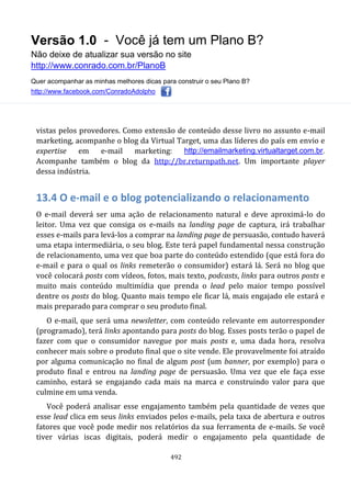 Versão 1.0 - Você já tem um Plano B?
Não deixe de atualizar sua versão no site
http://www.conrado.com.br/PlanoB
Quer acompanhar as minhas melhores dicas para construir o seu Plano B?
http://www.facebook.com/ConradoAdolpho
492
vistas pelos provedores. Como extensão de conteúdo desse livro no assunto e-mail
marketing, acompanhe o blog da Virtual Target, uma das líderes do país em envio e
expertise em e-mail marketing: http://emailmarketing.virtualtarget.com.br.
Acompanhe também o blog da http://br.returnpath.net. Um importante player
dessa indústria.
13.4 O e-mail e o blog potencializando o relacionamento
O e-mail deverá ser uma ação de relacionamento natural e deve aproximá-lo do
leitor. Uma vez que consiga os e-mails na landing page de captura, irá trabalhar
esses e-mails para levá-los a comprar na landing page de persuasão, contudo haverá
uma etapa intermediária, o seu blog. Este terá papel fundamental nessa construção
de relacionamento, uma vez que boa parte do conteúdo estendido (que está fora do
e-mail e para o qual os links remeterão o consumidor) estará lá. Será no blog que
você colocará posts com vídeos, fotos, mais texto, podcasts, links para outros posts e
muito mais conteúdo multimídia que prenda o lead pelo maior tempo possível
dentre os posts do blog. Quanto mais tempo ele ficar lá, mais engajado ele estará e
mais preparado para comprar o seu produto final.
O e-mail, que será uma newsletter, com conteúdo relevante em autorresponder
(programado), terá links apontando para posts do blog. Esses posts terão o papel de
fazer com que o consumidor navegue por mais posts e, uma dada hora, resolva
conhecer mais sobre o produto final que o site vende. Ele provavelmente foi atraído
por alguma comunicação no final de algum post (um banner, por exemplo) para o
produto final e entrou na landing page de persuasão. Uma vez que ele faça esse
caminho, estará se engajando cada mais na marca e construindo valor para que
culmine em uma venda.
Você poderá analisar esse engajamento também pela quantidade de vezes que
esse lead clica em seus links enviados pelos e-mails, pela taxa de abertura e outros
fatores que você pode medir nos relatórios da sua ferramenta de e-mails. Se você
tiver várias iscas digitais, poderá medir o engajamento pela quantidade de
 