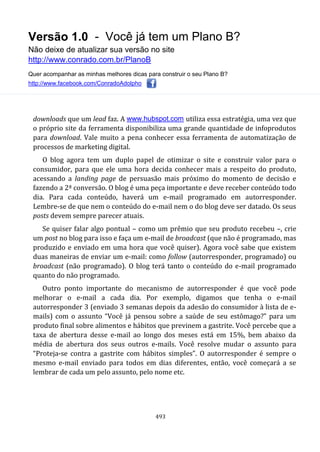 Versão 1.0 - Você já tem um Plano B?
Não deixe de atualizar sua versão no site
http://www.conrado.com.br/PlanoB
Quer acompanhar as minhas melhores dicas para construir o seu Plano B?
http://www.facebook.com/ConradoAdolpho
493
downloads que um lead faz. A www.hubspot.com utiliza essa estratégia, uma vez que
o próprio site da ferramenta disponibiliza uma grande quantidade de infoprodutos
para download. Vale muito a pena conhecer essa ferramenta de automatização de
processos de marketing digital.
O blog agora tem um duplo papel de otimizar o site e construir valor para o
consumidor, para que ele uma hora decida conhecer mais a respeito do produto,
acessando a landing page de persuasão mais próximo do momento de decisão e
fazendo a 2ª conversão. O blog é uma peça importante e deve receber conteúdo todo
dia. Para cada conteúdo, haverá um e-mail programado em autorresponder.
Lembre-se de que nem o conteúdo do e-mail nem o do blog deve ser datado. Os seus
posts devem sempre parecer atuais.
Se quiser falar algo pontual – como um prêmio que seu produto recebeu –, crie
um post no blog para isso e faça um e-mail de broadcast (que não é programado, mas
produzido e enviado em uma hora que você quiser). Agora você sabe que existem
duas maneiras de enviar um e-mail: como follow (autorresponder, programado) ou
broadcast (não programado). O blog terá tanto o conteúdo do e-mail programado
quanto do não programado.
Outro ponto importante do mecanismo de autorresponder é que você pode
melhorar o e-mail a cada dia. Por exemplo, digamos que tenha o e-mail
autorresponder 3 (enviado 3 semanas depois da adesão do consumidor à lista de e-
mails) com o assunto “Você já pensou sobre a saúde de seu estômago?” para um
produto final sobre alimentos e hábitos que previnem a gastrite. Você percebe que a
taxa de abertura desse e-mail ao longo dos meses está em 15%, bem abaixo da
média de abertura dos seus outros e-mails. Você resolve mudar o assunto para
“Proteja-se contra a gastrite com hábitos simples”. O autorresponder é sempre o
mesmo e-mail enviado para todos em dias diferentes, então, você começará a se
lembrar de cada um pelo assunto, pelo nome etc.
 