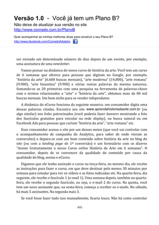 Versão 1.0 - Você já tem um Plano B?
Não deixe de atualizar sua versão no site
http://www.conrado.com.br/PlanoB
Quer acompanhar as minhas melhores dicas para construir o seu Plano B?
http://www.facebook.com/ConradoAdolpho
495
ser enviado um determinado número de dias depois de um evento, por exemplo,
uma assinatura de uma newsletter.
Vamos pensar na dinâmica do nosso curso de história da arte. Você tem um curso
de 6 semanas que oferece para pessoas que digitam no Google, por exemplo,
“história da arte” (6.600 buscas mensais), “arte moderna” (14.800), “arte romana”
(9.900), “arte bizantina” (9.900) e várias outras palavras da mesma natureza.
Somando-se as 20 primeiras com uma pesquisa na ferramenta de palavras-chave
com o termos relacionados a “arte” e “história da arte”, obtemos mais de 80 mil
buscas mensais. Um bom nicho para se vender infoprodutos.
A dinâmica do eCurso funciona da seguinte maneira: um consumidor digita uma
dessas palavras citadas. Encontra seu site www.aprendahistoriadaarte.com.br (ou
algo similar) nos links patrocinados (você poderia fazer banners mostrando a foto
dos fascículos gratuitos para veicular na rede display), na busca natural ou em
Facebook Ads para pessoas que curtem “história da arte”, “arte romana” etc.
Esse consumidor acessa o site por um desses meios (que você vai controlar com
o acompanhamento de campanha do Analytics, para saber de onde vieram as
conversões) e depara-se com um bom conteúdo sobre história da arte no blog do
site (ou com a landing page de 1ª conversão) e um formulário com os dizeres
“Assine Gratuitamente o nosso Curso online História da Arte em 6 semanas”. O
consumidor, depois de se convencer da qualidade do conteúdo por causa da
qualidade do blog, assina o eCurso.
Digamos que ele tenha assinado o curso na terça-feira, no mesmo dia, ele recebe
as instruções para fazer o curso, em que deve destinar pelo menos 30 minutos por
semana para estudar para ver os vídeos e as fotos indicadas etc. Na quarta-feira, dia
seguinte, ele recebe o fascículo 1 (e-mail 1). Uma semana depois, também na quarta-
feira, ele recebe o segundo fascículo, ou seja, o e-mail 2 do curso. Na quinta, você
tem um novo assinante que, na sexta-feira, começa a receber os e-mails. No sábado,
há mais 5 assinantes. Na segunda mais 3.
Se você fosse fazer tudo isso manualmente, ficaria louco. Não há como controlar
 