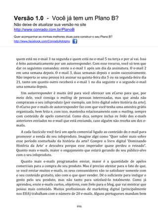 Versão 1.0 - Você já tem um Plano B?
Não deixe de atualizar sua versão no site
http://www.conrado.com.br/PlanoB
Quer acompanhar as minhas melhores dicas para construir o seu Plano B?
http://www.facebook.com/ConradoAdolpho
496
quem está no e-mail 3 na segunda e quem está no e-mail 5 na terça e por aí vai. Isso
é feito automaticamente por um autorresponder. Com esse recurso, você só tem que
dar os seguintes comandos: envie o e-mail 1 após um dia da assinatura. O e-mail 2
em uma semana depois. O e-mail 3, duas semanas depois e assim sucessivamente.
Não importa se uma pessoa irá assinar na quinta-feira dia 5 ou na segunda-feira dia
21, tanto um quanto outro receberá o e-mail 1 no dia seguinte e o segundo e-mail
uma semana depois.
Um autorresponder é muito útil para você oferecer um eCurso para que, por
meio dele, você consiga o mailing de pessoas interessadas, mas que ainda não
compraram o seu infoproduto (por exemplo, um livro digital sobre história da arte).
O eCurso por e-mails de autorresponder faz com que você tenha uma amostra grátis
organizada, bem feita e, com isso, mantenha relacionamento com o mailing, sempre
com conteúdo de apelo comercial. Como dica, sempre inclua os links dos e-mails
anteriores enviados no e-mail que está enviando, caso alguém não receba um dos e-
mails.
A cada fascículo você fará um apelo comercial ligado ao conteúdo do e-mail para
promover a venda do seu infoproduto. Imagine algo como “Quer saber mais sobre
esse período conturbado da história da arte? Compre o livro digital ‘Dominando
História da Arte’ e descubra porque esse imperador quase perdeu o reinado”.
Quanto mais e-mails, maior o engajamento que estará gerando do seu público-alvo
com o seu infoproduto.
Quanto mais e-mails programados enviar, maior é a quantidade de apelos
comerciais para a compra do seu produto. Mas é preciso atentar para o fato de que,
se você enviar muitos e-mails, os seus consumidores vão se satisfazer somente com
o seu conteúdo gratuito, não com o que quer vender. Dê o suficiente para instigar o
gosto pelo seu produto, mas não tanto para satisfazê-lo totalmente. Como já
aprendeu, envie e-mails curtos, objetivos, com links para o blog, que vai mostrar que
possui mais conteúdo. Muitos profissionais de marketing digital (principalmente
nos EUA) trabalham com o número de 20 e-mails. Alguns portugueses mandam bem
 