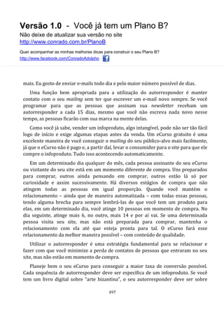 Versão 1.0 - Você já tem um Plano B?
Não deixe de atualizar sua versão no site
http://www.conrado.com.br/PlanoB
Quer acompanhar as minhas melhores dicas para construir o seu Plano B?
http://www.facebook.com/ConradoAdolpho
497
mais. Eu gosto de enviar e-mails todo dia e pelo maior número possível de dias.
Uma função bem apropriada para a utilização do autorresponder é manter
contato com o seu mailing sem ter que escrever um e-mail novo sempre. Se você
programar para que as pessoas que assinam sua newsletter recebam um
autorresponder a cada 15 dias, mesmo que você não escreva nada novo nesse
tempo, as pessoas ficarão com sua marca na mente delas.
Como você já sabe, vender um infoproduto, algo intangível, pode não ser tão fácil
logo de início e exige algumas etapas antes da venda. Um eCurso gratuito é uma
excelente maneira de você conseguir o mailing do seu público-alvo mais facilmente,
já que o eCurso não é pago e, a partir daí, levar o consumidor para o site para que ele
compre o infoproduto. Tudo isso acontecendo automaticamente.
Em um determinado dia qualquer do mês, cada pessoa assinante do seu eCurso
ou visitante do seu site está em um momento diferente de compra. Uns preparados
para comprar, outros ainda pensando em comprar, outros estão lá só por
curiosidade e assim sucessivamente. Há diversos estágios de compra que não
atingem todas as pessoas em igual proporção. Quando você mantém o
relacionamento – ainda que de maneira automatizada – com todas essas pessoas,
tendo alguma brecha para sempre lembrá-las de que você tem um produto para
elas, em um determinado dia, você atinge 10 pessoas em momento de compra. No
dia seguinte, atinge mais 6, no outro, mais 14 e por aí vai. Se uma determinada
pessoa visita seu site, mas não está preparada para comprar, mantenha o
relacionamento com ela até que esteja pronta para tal. O eCurso fará esse
relacionamento da melhor maneira possível – com conteúdo de qualidade.
Utilizar o autorresponder é uma estratégia fundamental para se relacionar e
fazer com que você minimize a perda de contatos de pessoas que entraram no seu
site, mas não estão em momento de compra.
Planeje bem o seu eCurso para conseguir a maior taxa de conversão possível.
Cada sequência de autorresponder deve ser específica de um infoproduto. Se você
tem um livro digital sobre “arte bizantina”, o seu autorresponder deve ser sobre
 