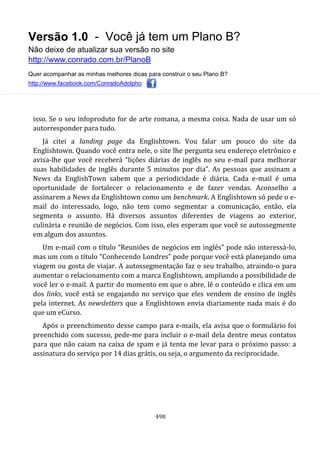 Versão 1.0 - Você já tem um Plano B?
Não deixe de atualizar sua versão no site
http://www.conrado.com.br/PlanoB
Quer acompanhar as minhas melhores dicas para construir o seu Plano B?
http://www.facebook.com/ConradoAdolpho
498
isso. Se o seu infoproduto for de arte romana, a mesma coisa. Nada de usar um só
autorresponder para tudo.
Já citei a landing page da Englishtown. Vou falar um pouco do site da
Englishtown. Quando você entra nele, o site lhe pergunta seu endereço eletrônico e
avisa-lhe que você receberá “lições diárias de inglês no seu e-mail para melhorar
suas habilidades de inglês durante 5 minutos por dia”. As pessoas que assinam a
News da EnglishTown sabem que a periodicidade é diária. Cada e-mail é uma
oportunidade de fortalecer o relacionamento e de fazer vendas. Aconselho a
assinarem a News da Englishtown como um benchmark. A Englishtown só pede o e-
mail do interessado, logo, não tem como segmentar a comunicação, então, ela
segmenta o assunto. Há diversos assuntos diferentes de viagens ao exterior,
culinária e reunião de negócios. Com isso, eles esperam que você se autossegmente
em algum dos assuntos.
Um e-mail com o título “Reuniões de negócios em inglês” pode não interessá-lo,
mas um com o título “Conhecendo Londres” pode porque você está planejando uma
viagem ou gosta de viajar. A autossegmentação faz o seu trabalho, atraindo-o para
aumentar o relacionamento com a marca Englishtown, ampliando a possibilidade de
você ler o e-mail. A partir do momento em que o abre, lê o conteúdo e clica em um
dos links, você está se engajando no serviço que eles vendem de ensino de inglês
pela internet. As newsletters que a Englishtown envia diariamente nada mais é do
que um eCurso.
Após o preenchimento desse campo para e-mails, ela avisa que o formulário foi
preenchido com sucesso, pede-me para incluir o e-mail dela dentre meus contatos
para que não caiam na caixa de spam e já tenta me levar para o próximo passo: a
assinatura do serviço por 14 dias grátis, ou seja, o argumento da reciprocidade.
 