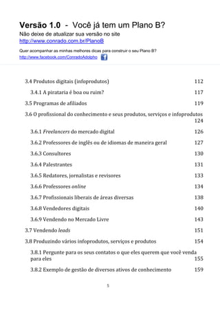 Versão 1.0 - Você já tem um Plano B?
Não deixe de atualizar sua versão no site
http://www.conrado.com.br/PlanoB
Quer acompanhar as minhas melhores dicas para construir o seu Plano B?
http://www.facebook.com/ConradoAdolpho
5
3.4 Produtos digitais (infoprodutos) 112
3.4.1 A pirataria é boa ou ruim? 117
3.5 Programas de afiliados 119
3.6 O profissional do conhecimento e seus produtos, serviços e infoprodutos
124
3.6.1 Freelancers do mercado digital 126
3.6.2 Professores de inglês ou de idiomas de maneira geral 127
3.6.3 Consultores 130
3.6.4 Palestrantes 131
3.6.5 Redatores, jornalistas e revisores 133
3.6.6 Professores online 134
3.6.7 Profissionais liberais de áreas diversas 138
3.6.8 Vendedores digitais 140
3.6.9 Vendendo no Mercado Livre 143
3.7 Vendendo leads 151
3.8 Produzindo vários infoprodutos, serviços e produtos 154
3.8.1 Pergunte para os seus contatos o que eles querem que você venda
para eles 155
3.8.2 Exemplo de gestão de diversos ativos de conhecimento 159
 