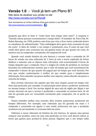 Versão 1.0 - Você já tem um Plano B?
Não deixe de atualizar sua versão no site
http://www.conrado.com.br/PlanoB
Quer acompanhar as minhas melhores dicas para construir o seu Plano B?
http://www.facebook.com/ConradoAdolpho
50
pergunta que deve se fazer é: “como fazer meu tempo valer mais?”. A resposta é:
“fazendo outras pessoas economizarem o tempo delas”. O fundador da Tetra Pak, Dr.
Ruben Rausing, em 1950, proferiu uma frase que viria a ficar muito conhecida dentre
os estudiosos de administração: "Uma embalagem deve gerar mais economia do que
ela custa". A ideia de vender o seu tempo é exatamente essa. O custo do que você
vende deve gerar uma economia (ou um ganho) maior do que quanto ele custa. Se
mostrar isso ao comprador, certamente, ele comprará de você.
Quando você estuda história da arte barroca e resume todo o conteúdo de 10
horas de estudo em uma videoaula de 1 hora já com a teoria explicada de forma
didática e somente com os tópicos mais relevantes, está economizando 9 horas de
tempo daqueles que a compram. Essa é a mágica da venda de produtos ou serviços
baseados em conhecimento: mostrar que o valor do tempo que você economizará do
comprador é menor do que quanto ele pagará por tal tempo que você investiu. Por
isso que vender conhecimento é melhor do que vender pura e simplesmente
informação. Para entender um pouco melhor esse aspecto, vamos discutir um pouco o
conceito de tempo.
Dois eventos síncronos são aqueles que têm uma relação causal em tempo real.
Uma aula particular, por exemplo. A comunicação entre aluno e professor acontecem
no mesmo tempo e local. Um serviço digital de uma aula de inglês por Skype é um
evento síncrono em que o serviço é produzido e consumido na mesma hora. Se ele
não for gravado para ser consumido novamente pelo comprador, ele se perde no
tempo.
Vamos entender melhor esse conceito. Dois eventos assíncronos acontecem em
tempos diferentes. Por exemplo, uma videoaula que foi gravada em maio e é
comprada e consumida em agosto é uma venda assíncrona, em que a produção
aconteceu em um momento e o consumo dela em outro.
Voltemos à nossa videoaula de história da arte barroca. Se apenas uma pessoa
comprar esse produto, como em uma aula particular ao vivo, você deverá cobrar as
horas que gastou para produzi-la desta pessoa. Digamos que o seu tempo valha
 