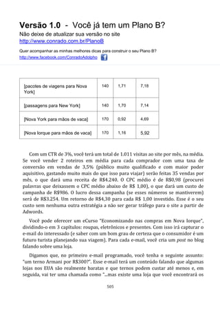 Versão 1.0 - Você já tem um Plano B?
Não deixe de atualizar sua versão no site
http://www.conrado.com.br/PlanoB
Quer acompanhar as minhas melhores dicas para construir o seu Plano B?
http://www.facebook.com/ConradoAdolpho
505
[pacotes de viagens para Nova
York]
140 1,71 7,18
[passagens para New York] 140 1,70 7,14
[Nova York para mãos de vaca] 170 0,92 4,69
[Nova Iorque para mãos de vaca] 170 1,16 5,92
Com um CTR de 3%, você terá um total de 1.011 visitas ao site por mês, na média.
Se você vender 2 roteiros em média para cada comprador com uma taxa de
conversão em vendas de 3,5% (público muito qualificado e com maior poder
aquisitivo, gastando muito mais do que isso para viajar) serão feitas 35 vendas por
mês, o que dará uma receita de R$4.240. O CPC médio é de R$0,98 (procurei
palavras que deixassem o CPC médio abaixo de R$ 1,00), o que dará um custo de
campanha de R$986. O lucro dessa campanha (se esses números se mantiverem)
será de R$3.254. Um retorno de R$4,30 para cada R$ 1,00 investido. Esse é o seu
custo sem nenhuma outra estratégia a não ser gerar tráfego para o site a partir de
Adwords.
Você pode oferecer um eCurso “Economizando nas compras em Nova Iorque”,
dividindo-o em 3 capítulos: roupas, eletrônicos e presentes. Com isso irá capturar o
e-mail do interessado (e saber com um bom grau de certeza que o consumidor é um
futuro turista planejando sua viagem). Para cada e-mail, você cria um post no blog
falando sobre uma loja.
Digamos que, no primeiro e-mail programado, você tenha o seguinte assunto:
“um terno Armani por R$300?”. Esse e-mail terá um conteúdo falando que algumas
lojas nos EUA são realmente baratas e que ternos podem custar até menos e, em
seguida, vai ter uma chamada como “...mas existe uma loja que você encontrará os
 