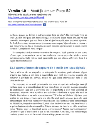 Versão 1.0 - Você já tem um Plano B?
Não deixe de atualizar sua versão no site
http://www.conrado.com.br/PlanoB
Quer acompanhar as minhas melhores dicas para construir o seu Plano B?
http://www.facebook.com/ConradoAdolpho
506
melhores preços de ternos e outras roupas. Veja as fotos”. Na expressão “veja as
fotos”, há um link para um post do blog. Se o usuário clicar nesse link, ele vai ser
remetido para o post que traz fotos sobre a loja Century21, seus produtos e preços.
Ao final , haverá um banner ou um texto com a mensagem “Quer descobrir como e o
que comprar nessa loja e em muitas outras? Compre agora mesmo o nosso roteiro
turístico “Compras em Nova Iorque”.
Essa sequência irá promover o roteiro de compras. Você poderia ter um outro
eCurso, que promoveria o roteiro dos melhores restaurantes da cidade e assim
sucessivamente. Cada roteiro será promovido por um eCurso diferente. Essa é a
lógica da automatização.
13.7 Outras formas de captura de e-mails em iscas digitais
Caso o eCurso não se enquadre na categoria de serviços, pode oferecer algum
arquivo que tenha a ver com a necessidade que você irá resolver quando ele
comprar o produto ou serviço. Pense no que seria interessante para o seu
consumidor ter.
Por exemplo, se ele está procurando por seus serviços de webdesign, você já
explicou para ele a importância de ter um bom design no seu site, mostrou aspectos
de usabilidade (que ele já percebeu que é importante e que você domina), já
apresentou motivos para acreditar no trabalho a distância e agora ele está na
dúvida. Você oferece para ele um arquivo em PDF sobre as 50 dicas objetivas para
avaliar se um design é bom para seu site. Ou você pode oferecer para ele uma
apresentação em Power Point sobre usabilidade. Pode embedar essa apresentação
no SlideShare, impedir o download lá, mas criar um botão no seu site para baixar o
arquivo diretamente do seu servidor. Não se esqueça de inserir no slide uma frase
como “deseja fazer o download dessa apresentação? Acesse www.xpto.com.br.
Lembre-se que o SlideShare é por si um buscador. Com isso, sua apresentação
também poderá estar no Facebook e levar tráfego para o seu site.
 