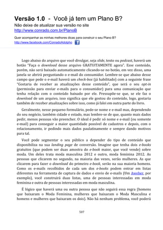 Versão 1.0 - Você já tem um Plano B?
Não deixe de atualizar sua versão no site
http://www.conrado.com.br/PlanoB
Quer acompanhar as minhas melhores dicas para construir o seu Plano B?
http://www.facebook.com/ConradoAdolpho
507
Logo abaixo do arquivo que você divulgar, seja slide, texto ou podcast, haverá um
botão “Faça o download desse arquivo GRATUITAMENTE agora”. Esse conteúdo,
porém, não será baixado automaticamente clicando-se no botão, em vez disso, uma
janela se abrirá perguntando o e-mail do consumidor. Lembre-se que abaixo desse
campo que pede o e-mail haverá um check-box (já habilitado) com a seguinte frase
“Gostaria de receber as atualizações desse conteúdo”, que será o seu opt-in
(permissão para enviar e-mails para o consumidor) para uma comunicação que
tenha relação com o conteúdo baixado por ele. Pressupõe-se que, se ele faz o
download de um arquivo, isso significa que ele gostou do conteúdo, logo, gostaria
também de receber atualizações sobre isso, como já falei em outra parte do livro.
Geralmente, nesse pequeno formulário, pede-se nome e e-mail mas, dependendo
do seu negócio, também cidade e estado, mas lembre-se de que, quanto mais dados
pedir, menos pessoas vão preencher. O ideal é pedir só nome e e-mail (ou somente
e-mail) para conseguir a maior quantidade possível de cadastros e depois, com o
relacionamento, ir pedindo mais dados paulatinamente e sempre dando motivos
para tal.
Você pode segmentar o seu público a depender do tipo de conteúdo que
disponibiliza na sua landing page de conversão. Imagine que tenha dois e-books
gratuitos (que podem ser duas amostra do e-book maior, que você vende) sobre
moda. Um deles trata moda masculina 2012 e outro, moda feminina 2012. As
pessoas que clicarem no segundo, na maioria das vezes, serão mulheres. As que
clicarem para fazer o download do primeiro e-book, serão na sua maioria homens.
Como os e-mails recolhidos de cada um dos e-books podem entrar em listas
diferentes na ferramenta de captura de dados e envio de e-mails (Um Aweber, por
exemplo), você construirá duas listas, uma de pessoas interessadas em moda
feminina e outra de pessoas interessadas em moda masculina.
É lógico que haverá uma ou outra pessoa que não seguirá essa regra (homens
que baixaram o Moda Feminina, mulheres que baixaram o Moda Masculina e
homens e mulheres que baixaram os dois). Não há nenhum problema, você poderá
 