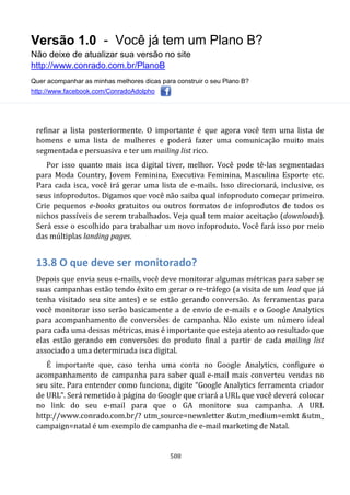 Versão 1.0 - Você já tem um Plano B?
Não deixe de atualizar sua versão no site
http://www.conrado.com.br/PlanoB
Quer acompanhar as minhas melhores dicas para construir o seu Plano B?
http://www.facebook.com/ConradoAdolpho
508
refinar a lista posteriormente. O importante é que agora você tem uma lista de
homens e uma lista de mulheres e poderá fazer uma comunicação muito mais
segmentada e persuasiva e ter um mailing list rico.
Por isso quanto mais isca digital tiver, melhor. Você pode tê-las segmentadas
para Moda Country, Jovem Feminina, Executiva Feminina, Masculina Esporte etc.
Para cada isca, você irá gerar uma lista de e-mails. Isso direcionará, inclusive, os
seus infoprodutos. Digamos que você não saiba qual infoproduto começar primeiro.
Crie pequenos e-books gratuitos ou outros formatos de infoprodutos de todos os
nichos passíveis de serem trabalhados. Veja qual tem maior aceitação (downloads).
Será esse o escolhido para trabalhar um novo infoproduto. Você fará isso por meio
das múltiplas landing pages.
13.8 O que deve ser monitorado?
Depois que envia seus e-mails, você deve monitorar algumas métricas para saber se
suas campanhas estão tendo êxito em gerar o re-tráfego (a visita de um lead que já
tenha visitado seu site antes) e se estão gerando conversão. As ferramentas para
você monitorar isso serão basicamente a de envio de e-mails e o Google Analytics
para acompanhamento de conversões de campanha. Não existe um número ideal
para cada uma dessas métricas, mas é importante que esteja atento ao resultado que
elas estão gerando em conversões do produto final a partir de cada mailing list
associado a uma determinada isca digital.
É importante que, caso tenha uma conta no Google Analytics, configure o
acompanhamento de campanha para saber qual e-mail mais converteu vendas no
seu site. Para entender como funciona, digite “Google Analytics ferramenta criador
de URL”. Será remetido à página do Google que criará a URL que você deverá colocar
no link do seu e-mail para que o GA monitore sua campanha. A URL
http://www.conrado.com.br/? utm_source=newsletter &utm_medium=emkt &utm_
campaign=natal é um exemplo de campanha de e-mail marketing de Natal.
 