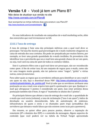 Versão 1.0 - Você já tem um Plano B?
Não deixe de atualizar sua versão no site
http://www.conrado.com.br/PlanoB
Quer acompanhar as minhas melhores dicas para construir o seu Plano B?
http://www.facebook.com/ConradoAdolpho
509
Os seus indicadores de resultado em campanhas de e-mail marketing serão, além
das conversões que você irá mensurar no GA:
13.8.1 Taxa de entrega
A taxa de entrega é hoje uma das principais métricas com a qual você deve se
preocupar. Tal taxa lhe mostra qual porcentagem de e-mails realmente chegaram na
caixa de entrada dos seus contatos. Ela pode ser prejudicada por muitos fatores, por
exemplo, se tiver uma grande quantidade de e-mails inválidos. Os provedores irão
identificar isso e perceberão que seu e-mail tem uma grande chance de ser um spam,
ou seja, você cairá na caixa de spam de todos os contatos válidos.
Este é o primeiro filtro com o qual você deve ser preocupar, não ser reconhecido
como spam. A fim de evitar isso, há um conjunto de regras para e-mails, como não
ter uma imagem muito grande, não ter palavras como “viagra”, “grátis” e várias
outras, como já mencionei.
Para saber quais as regras que os servidores utilizam para identificar se um e-mail é
um spam ou não, faça o download desse PDF: http://www.virtualtarget.com.br/wp-
content/uploads/tabela_de_pontos.pdf. Você já sabe que os servidores atribuem uma
pontuação ao seu e-mail, esse arquivo tem qual é a pontuação e por que. Qualquer e-
mail que ultrapassar 5 pontos é considerado um spam, mas estar próximo dessa
pontuação também não é bom. A regra é "mantenha-se abaixo dos 5 pontos".
Os principais fatores que afetam a taxa de entrega do e-mail são: a quantidade de
e-mails que você envia (volume), a taxa de reclamação (“isso é um spam”), índice de
devolução ou usuário desconhecido, falta de autenticação de endereço,
infraestrutura de quem o envia e os chamados spam traps (armadilhas dos
servidores que deixam e-mails falsos que não existem como iscas para spammers).
Em resumo, se quiser olhar para poucos pontos, observe a reputação do
remetente (IP e domínio dos ESP) e o conteúdo da mensagem. Alguns aspectos do
conteúdo (que você poderá ver na tabela da Virtual Target apresentada
 
