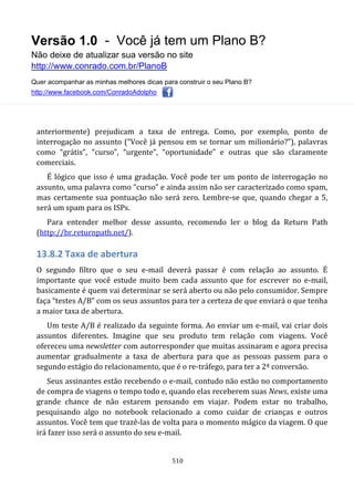Versão 1.0 - Você já tem um Plano B?
Não deixe de atualizar sua versão no site
http://www.conrado.com.br/PlanoB
Quer acompanhar as minhas melhores dicas para construir o seu Plano B?
http://www.facebook.com/ConradoAdolpho
510
anteriormente) prejudicam a taxa de entrega. Como, por exemplo, ponto de
interrogação no assunto (“Você já pensou em se tornar um milionário?”), palavras
como “grátis”, “curso”, “urgente”, “oportunidade” e outras que são claramente
comerciais.
É lógico que isso é uma gradação. Você pode ter um ponto de interrogação no
assunto, uma palavra como “curso” e ainda assim não ser caracterizado como spam,
mas certamente sua pontuação não será zero. Lembre-se que, quando chegar a 5,
será um spam para os ISPs.
Para entender melhor desse assunto, recomendo ler o blog da Return Path
(http://br.returnpath.net/).
13.8.2 Taxa de abertura
O segundo filtro que o seu e-mail deverá passar é com relação ao assunto. É
importante que você estude muito bem cada assunto que for escrever no e-mail,
basicamente é quem vai determinar se será aberto ou não pelo consumidor. Sempre
faça “testes A/B” com os seus assuntos para ter a certeza de que enviará o que tenha
a maior taxa de abertura.
Um teste A/B é realizado da seguinte forma. Ao enviar um e-mail, vai criar dois
assuntos diferentes. Imagine que seu produto tem relação com viagens. Você
ofereceu uma newsletter com autorresponder que muitas assinaram e agora precisa
aumentar gradualmente a taxa de abertura para que as pessoas passem para o
segundo estágio do relacionamento, que é o re-tráfego, para ter a 2ª conversão.
Seus assinantes estão recebendo o e-mail, contudo não estão no comportamento
de compra de viagens o tempo todo e, quando elas receberem suas News, existe uma
grande chance de não estarem pensando em viajar. Podem estar no trabalho,
pesquisando algo no notebook relacionado a como cuidar de crianças e outros
assuntos. Você tem que trazê-las de volta para o momento mágico da viagem. O que
irá fazer isso será o assunto do seu e-mail.
 