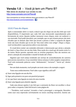 Versão 1.0 - Você já tem um Plano B?
Não deixe de atualizar sua versão no site
http://www.conrado.com.br/PlanoB
Quer acompanhar as minhas melhores dicas para construir o seu Plano B?
http://www.facebook.com/ConradoAdolpho
512
13.8.3 Taxa de cliques
Após o consumidor abrir o e-mail, o ideal é que ele clique em um dos links que você
disponibilizou. É importante que cada link seja mensurado separadamente pela
ferramenta de envio. Quanto melhor mensurar esses cliques, mais vai conhecer o
seu mercado. Você pode descobrir, por exemplo, que os que trazem preços são mais
clicados que os demais. Que links que levam a pessoa a saber a resposta de algum
teste são mais clicados que os de um “leia mais sobre esse artigo”. Clique a clique,
você vai descobrir o que precisa sobre o seu mercado.
O e-mail deve conter um conteúdo relevante e interessante que atraia a atenção
do lead e o faça clicar em um dos links. Uma seção do e-mail que dá muito certo é a
de testes. Nesse quesito, aprenda com as revistas populares. Elas são mestres em
atrair a atenção do consumidor e mantê-lo lendo até o final.
Digamos que você esteja vendendo um serviço de aconselhamento de carreira
para jovens executivos. A sua newsletter dessa semana é sobre jargões corporativos.
Você está ensinando palavras como “alinhamento”, “turnover”, “warm up”, dentre
outras.
Em um dado momento, você propõe um teste como o do exemplo a seguir:
Teste seus conhecimentos. Você sabe o que significa cold call?
a) fazer uma ligação em um dia frio
b) ligar pela primeira vez para um possível prospect
c) ter que fazer uma ligação no meio de uma reunião
d) fazer uma ligação para demitir alguém
Cada uma dessas opções é um link que o assinante da News vai escolher e clicar
para saber a resposta. Cada link levará a uma página de:
- “Parabéns, você acertou”, levando o lead a prosseguir a navegação. Descubra
como usar essa expressão corretamente no nosso coaching executivo. Assista um
 
