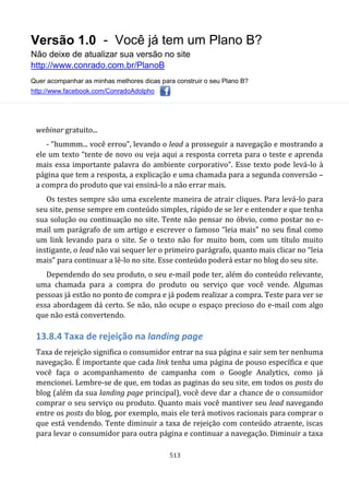 Versão 1.0 - Você já tem um Plano B?
Não deixe de atualizar sua versão no site
http://www.conrado.com.br/PlanoB
Quer acompanhar as minhas melhores dicas para construir o seu Plano B?
http://www.facebook.com/ConradoAdolpho
513
webinar gratuito...
- “hummm... você errou”, levando o lead a prosseguir a navegação e mostrando a
ele um texto “tente de novo ou veja aqui a resposta correta para o teste e aprenda
mais essa importante palavra do ambiente corporativo”. Esse texto pode levá-lo à
página que tem a resposta, a explicação e uma chamada para a segunda conversão –
a compra do produto que vai ensiná-lo a não errar mais.
Os testes sempre são uma excelente maneira de atrair cliques. Para levá-lo para
seu site, pense sempre em conteúdo simples, rápido de se ler e entender e que tenha
sua solução ou continuação no site. Tente não pensar no óbvio, como postar no e-
mail um parágrafo de um artigo e escrever o famoso “leia mais” no seu final como
um link levando para o site. Se o texto não for muito bom, com um título muito
instigante, o lead não vai sequer ler o primeiro parágrafo, quanto mais clicar no “leia
mais” para continuar a lê-lo no site. Esse conteúdo poderá estar no blog do seu site.
Dependendo do seu produto, o seu e-mail pode ter, além do conteúdo relevante,
uma chamada para a compra do produto ou serviço que você vende. Algumas
pessoas já estão no ponto de compra e já podem realizar a compra. Teste para ver se
essa abordagem dá certo. Se não, não ocupe o espaço precioso do e-mail com algo
que não está convertendo.
13.8.4 Taxa de rejeição na landing page
Taxa de rejeição significa o consumidor entrar na sua página e sair sem ter nenhuma
navegação. É importante que cada link tenha uma página de pouso específica e que
você faça o acompanhamento de campanha com o Google Analytics, como já
mencionei. Lembre-se de que, em todas as paginas do seu site, em todos os posts do
blog (além da sua landing page principal), você deve dar a chance de o consumidor
comprar o seu serviço ou produto. Quanto mais você mantiver seu lead navegando
entre os posts do blog, por exemplo, mais ele terá motivos racionais para comprar o
que está vendendo. Tente diminuir a taxa de rejeição com conteúdo atraente, iscas
para levar o consumidor para outra página e continuar a navegação. Diminuir a taxa
 