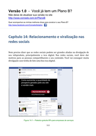 Versão 1.0 - Você já tem um Plano B?
Não deixe de atualizar sua versão no site
http://www.conrado.com.br/PlanoB
Quer acompanhar as minhas melhores dicas para construir o seu Plano B?
http://www.facebook.com/ConradoAdolpho
515
Capítulo 14: Relacionamento e viralização nas
redes sociais
Nem preciso dizer que as redes sociais podem ser grandes aliadas na divulgação de
seu infoproduto, principalmente a isca digital. Nas redes sociais, você deve dar
motivos para as pessoas compartilharem o seu conteúdo. Você vai conseguir muita
divulgação caso tenha de fato uma boa isca digital.
Figura 14.1 – Palestra gratuita 8Ps para empresas de serviços
 