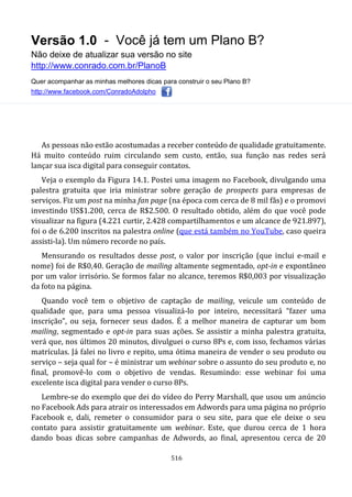 Versão 1.0 - Você já tem um Plano B?
Não deixe de atualizar sua versão no site
http://www.conrado.com.br/PlanoB
Quer acompanhar as minhas melhores dicas para construir o seu Plano B?
http://www.facebook.com/ConradoAdolpho
516
As pessoas não estão acostumadas a receber conteúdo de qualidade gratuitamente.
Há muito conteúdo ruim circulando sem custo, então, sua função nas redes será
lançar sua isca digital para conseguir contatos.
Veja o exemplo da Figura 14.1. Postei uma imagem no Facebook, divulgando uma
palestra gratuita que iria ministrar sobre geração de prospects para empresas de
serviços. Fiz um post na minha fan page (na época com cerca de 8 mil fãs) e o promovi
investindo US$1.200, cerca de R$2.500. O resultado obtido, além do que você pode
visualizar na figura (4.221 curtir, 2.428 compartilhamentos e um alcance de 921.897),
foi o de 6.200 inscritos na palestra online (que está também no YouTube, caso queira
assisti-la). Um número recorde no país.
Mensurando os resultados desse post, o valor por inscrição (que inclui e-mail e
nome) foi de R$0,40. Geração de mailing altamente segmentado, opt-in e expontâneo
por um valor irrisório. Se formos falar no alcance, teremos R$0,003 por visualização
da foto na página.
Quando você tem o objetivo de captação de mailing, veicule um conteúdo de
qualidade que, para uma pessoa visualizá-lo por inteiro, necessitará “fazer uma
inscrição”, ou seja, fornecer seus dados. É a melhor maneira de capturar um bom
mailing, segmentado e opt-in para suas ações. Se assistir a minha palestra gratuita,
verá que, nos últimos 20 minutos, divulguei o curso 8Ps e, com isso, fechamos várias
matrículas. Já falei no livro e repito, uma ótima maneira de vender o seu produto ou
serviço – seja qual for – é ministrar um webinar sobre o assunto do seu produto e, no
final, promovê-lo com o objetivo de vendas. Resumindo: esse webinar foi uma
excelente isca digital para vender o curso 8Ps.
Lembre-se do exemplo que dei do vídeo do Perry Marshall, que usou um anúncio
no Facebook Ads para atrair os interessados em Adwords para uma página no próprio
Facebook e, dali, remeter o consumidor para o seu site, para que ele deixe o seu
contato para assistir gratuitamente um webinar. Este, que durou cerca de 1 hora
dando boas dicas sobre campanhas de Adwords, ao final, apresentou cerca de 20
 