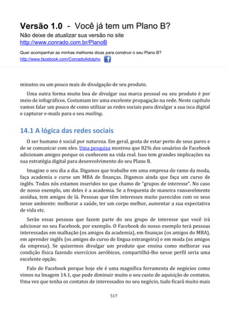 Versão 1.0 - Você já tem um Plano B?
Não deixe de atualizar sua versão no site
http://www.conrado.com.br/PlanoB
Quer acompanhar as minhas melhores dicas para construir o seu Plano B?
http://www.facebook.com/ConradoAdolpho
517
minutos ou um pouco mais de divulgação de seu produto.
Uma outra forma muito boa de divulgar sua marca pessoal ou seu produto é por
meio de infográficos. Costumam ter uma excelente propagação na rede. Neste capítulo
vamos falar um pouco de como utilizar as redes sociais para divulgar a sua isca digital
e capturar e-mails para o seu mailing.
14.1 A lógica das redes sociais
O ser humano é social por natureza. Em geral, gosta de estar perto de seus pares e
de se comunicar com eles. Uma pesquisa mostrou que 82% dos usuários de Facebook
adicionam amigos porque os conhecem na vida real. Isso tem grandes implicações na
sua estratégia digital para desenvolvimento do seu Plano B.
Imagine o seu dia a dia. Digamos que trabalhe em uma empresa do ramo da moda,
faça academia e curse um MBA de finanças. Digamos ainda que faça um curso de
inglês. Todos nós estamos inseridos no que chamo de “grupos de interesse”. No caso
de nosso exemplo, um deles é a academia. Se a frequenta de maneira razoavelmente
assídua, tem amigos de lá. Pessoas que têm interesses muito parecidos com os seus
nesse ambiente: melhorar a saúde, ter um corpo melhor, aumentar a sua expectativa
de vida etc.
Serão essas pessoas que fazem parte do seu grupo de interesse que você irá
adicionar no seu Facebook, por exemplo. O Facebook do nosso exemplo terá pessoas
interessadas em malhação (os amigos da academia), em finanças (os amigos do MBA),
em aprender inglês (os amigos do curso de língua estrangeira) e em moda (os amigos
da empresa). Se quisermos divulgar um produto que ensina como melhorar sua
condição física fazendo exercícios aeróbicos, compartilhá-lho nesse perfil seria uma
excelente opção.
Falo de Facebook porque hoje ele é uma magnífica ferramenta de negócios como
vimos na Imagem 14.1, que pode diminuir muito o seu custo de aquisição de contatos.
Uma vez que tenha os contatos de interessados no seu negócio, tudo ficará muito mais
 