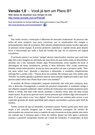 Versão 1.0 - Você já tem um Plano B?
Não deixe de atualizar sua versão no site
http://www.conrado.com.br/PlanoB
Quer acompanhar as minhas melhores dicas para construir o seu Plano B?
http://www.facebook.com/ConradoAdolpho
518
fácil.
Nas redes sociais, a interação é diferente do mercado tradicional. As pessoas não
estão ali para comprar, mas para conversar, ver as atualizações dos amigos e,
principalmente, falar de si próprio. Não adianta simplesmente tentar vender algo para
as pessoas nesse espaço. É preciso primeiro aumentar o capital social, para depois
levar o interessado por todo o funil de vendas até que ele se converta em capital
econômico.
O primeiro passo é se tornar “amigo” desses interessados, mostrar que você tem
algo útil a eles. Imagine-se entrando em uma festa em que todos estão se divertindo e
abordar um a um, tentando vender algo. Provavelmente, seria expulso do local. A
abordagem de bons vendedores, porém, é bem diferente. Eles criam conversas,
falando coisas interessantes, levam-na para um ponto em que o prospect pede: “fale-
me mais sobre isso”. Quando o interesse é detectado, o vendedor simplesmente
entrega-lhe o cartão e diz, : “Vamos ficar em contato. Na semana que vem, tenho uma
"brecha" na minha agenda e podemos marcar uma reunião. Explicarei tudo o que você
precisa saber sobre isso. Posso ficar com o seu contato?”.
O mindset do futuro comprador, naquele momento, não está para compras, mas,
sim, a diversão. Conseguindo o contato do possível comprador, o vendedor atinge o
seu objetivo naquele ambiente: obter cartões de visita para um contato posterior para
fechar a venda. Em uma rede social, acontece a mesma coisa, mas em uma escala
muito maior. As pessoas querem ouvir outras pessoas que tenham algo interessante a
dizer. É aí que entra a sua “isca digital”. Você trocará um contato pelo acesso a um
conteúdo gratuito de muita qualidade para depois encaminhar a pessoa pelo funil de
vendas.
Tenho certeza de que já entendeu o primeiro passo. Vamos partir para mais uma
etapa a ser vencida. Imagine que o nosso vendedor conseguiu 20 cartões de
interessados em conversar mais a respeito do que trocaram na festa, porém não entra
em contato nas 3 semanas após a troca de cartões. Quase um mês após o primeiro
contato, o possível comprador recebe um e-mail do vendedor. O comprador, já bem
 