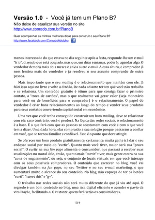 Versão 1.0 - Você já tem um Plano B?
Não deixe de atualizar sua versão no site
http://www.conrado.com.br/PlanoB
Quer acompanhar as minhas melhores dicas para construir o seu Plano B?
http://www.facebook.com/ConradoAdolpho
519
menos interessado do que estava no dia seguinte após a festa, responde-lhe um e-mail
"frio", dizendo que está ocupado, mas que, em duas semanas, poderão agendar algo. O
vendedor demora mais dois meses e envia outro e-mail. A essa altura, o comprador já
nem lembra mais do vendedor e já resolveu o seu assunto comprando de outra
pessoa.
Mais importante que o seu mailing é o relacionamento que mantém com ele. Já
falei isso aqui no livro e volto a dizê-lo. De nada adiante ter um que você não trabalha
e se relaciona. Um conteúdo gratuito é ótimo para que consiga fazer o primeiro
contato, a “troca de cartões”, mas o que realmente vai gerar valor (seja monetário
para você ou de benefícios para o comprador) é o relacionamento. O papel do
vendedor é criar bons relacionamentos ao longo do tempo e vender seus produtos
para seus contatos convertendo capital social em econômico.
Uma vez que você tenha conseguido construir um bom mailing, deve se relacionar
com ele, caso contrário, você o perderá. Na lógica das redes sociais, o relacionamento
é a base. É o que fará com que as pessoas se acostumem com você e com o que você
tem a dizer. Uma dada hora, elas comprarão a sua solução porque passaram a confiar
em você, que se tornou familiar e confiável. Esse é o ponto que deve atingir.
Se oferecer um bom produto gratuitamente, certamente, muita gente irá dar o seu
endosso social por meio do “curtir”. Quanto mais você tiver, maior será sua “prova
social”. O curtir na sua fan page alimenta o consumidor, que passará a receber suas
atualizações no mural dele, então, quanto mais “curtir” tiver, mais gente estará na sua
“zona de engajamento”, ou seja, o conjunto de locais virtuais em que você interage
com os seus possíveis compradores. O conteúdo que escrever no blog, você vai
divulgar também na fan page, no seu Twitter e no seu e-mail marketing, o que
aumentará muito o alcance do seu conteúdo. No blog, não esqueça de ter os botões
“curti”, “tweet this” e “g+”.
O trabalho nas redes sociais não será muito diferente do que já viu até aqui. O
segredo é um bom conteúdo no blog, uma isca digital eficiente e acender o pavio da
viralização, facilitando-a. O restante, quem fará