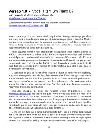 Versão 1.0 - Você já tem um Plano B?
Não deixe de atualizar sua versão no site
http://www.conrado.com.br/PlanoB
Quer acompanhar as minhas melhores dicas para construir o seu Plano B?
http://www.facebook.com/ConradoAdolpho
53
pessoa que comprará o seu produto terá, adquirindo-o. Você gastou tempo por ela e
por isso o está vendendo agora para que ela não tenha que gastá-lo também. Mostre
isso para seu consumidor que ele comprará esse tempo de você. Esse conceito de
venda de tempo é crucial na venda de conhecimento. Entenda-o bem que você terá
excelentes insights de como trabalhar com ele.
Veja o seguinte exemplo. Você produziu um catálogo com todos os fornecedores da
indústria do casamento da cidade de São Paulo. Será que esse catálogo será um bom
material para um casal que está planejando seu casamento? Certamente, não. Ele será
um bom material para quem é fornecedor dessa indústria. Um casal que pegue esse
catálogo não sabe qual é o melhor Buffet ou qual decoradora é mais competente. O
casal terá que descobrir por si mesmo. O melhor material para eles é um “guia de
fornecedores selecionados”.
O vendedor do guia já fez uma boa triagem e indica os melhores fornecedores,
poupando o tempo do casal de descobrir isso sozinho. Esse é um guia que vende
tempo, não informações. Uma lista genérica de fornecedores, os noivos podem obter
nas páginas amarelas ou na internet. Uma lista selecionada, não. Você economiza
tempo dos noivos, e eles pagarão por isso. Perceba, então, que, fundamentalmente,
você vende tempo, não informações.
Veja dois exemplos de guias que vendem tempo. O primeiro é o site
www.maosdevaca.com. Ele vende um guia “Nova Iorque para mãos de vaca”, que
mostra as "barbadas" da cidade. Onde comer barato, quais os melhores bazares, como
não cair em armadilhas da cidade e por aí vai. É um guia que lhe economiza dinheiro e
tempo. Posso assegurar que ele vende bem. Eu mesmo já o comprei. O guia lhe dá a
garantia de que as suas dicas vão fazer com que economize muito mais do que os
R$15,90 (em agosto de 2012) que gastará para comprá-lo.
O site tem um blog que o autor mantém desde 2007, que é o grande responsável
por atrair público para o site por meio da busca do Google. Você verá que alimentar
um blog com o conteúdo que vende é uma excelente estratégia, para o Google e para
convencer o consumidor. O blog serve para mostrar o que o consumidor vai comprar.
 