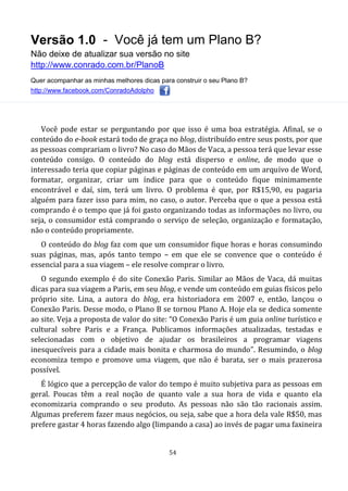 Versão 1.0 - Você já tem um Plano B?
Não deixe de atualizar sua versão no site
http://www.conrado.com.br/PlanoB
Quer acompanhar as minhas melhores dicas para construir o seu Plano B?
http://www.facebook.com/ConradoAdolpho
54
Você pode estar se perguntando por que isso é uma boa estratégia. Afinal, se o
conteúdo do e-book estará todo de graça no blog, distribuído entre seus posts, por que
as pessoas comprariam o livro? No caso do Mãos de Vaca, a pessoa terá que levar esse
conteúdo consigo. O conteúdo do blog está disperso e online, de modo que o
interessado teria que copiar páginas e páginas de conteúdo em um arquivo de Word,
formatar, organizar, criar um índice para que o conteúdo fique minimamente
encontrável e daí, sim, terá um livro. O problema é que, por R$15,90, eu pagaria
alguém para fazer isso para mim, no caso, o autor. Perceba que o que a pessoa está
comprando é o tempo que já foi gasto organizando todas as informações no livro, ou
seja, o consumidor está comprando o serviço de seleção, organização e formatação,
não o conteúdo propriamente.
O conteúdo do blog faz com que um consumidor fique horas e horas consumindo
suas páginas, mas, após tanto tempo – em que ele se convence que o conteúdo é
essencial para a sua viagem – ele resolve comprar o livro.
O segundo exemplo é do site Conexão Paris. Similar ao Mãos de Vaca, dá muitas
dicas para sua viagem a Paris, em seu blog, e vende um conteúdo em guias físicos pelo
próprio site. Lina, a autora do blog, era historiadora em 2007 e, então, lançou o
Conexão Paris. Desse modo, o Plano B se tornou Plano A. Hoje ela se dedica somente
ao site. Veja a proposta de valor do site: “O Conexão Paris é um guia online turístico e
cultural sobre Paris e a França. Publicamos informações atualizadas, testadas e
selecionadas com o objetivo de ajudar os brasileiros a programar viagens
inesquecíveis para a cidade mais bonita e charmosa do mundo”. Resumindo, o blog
economiza tempo e promove uma viagem, que não é barata, ser o mais prazerosa
possível.
É lógico que a percepção de valor do tempo é muito subjetiva para as pessoas em
geral. Poucas têm a real noção de quanto vale a sua hora de vida e quanto ela
economizaria comprando o seu produto. As pessoas não são tão racionais assim.
Algumas preferem fazer maus negócios, ou seja, sabe que a hora dela vale R$50, mas
prefere gastar 4 horas fazendo algo (limpando a casa) ao invés de pagar uma faxineira
 