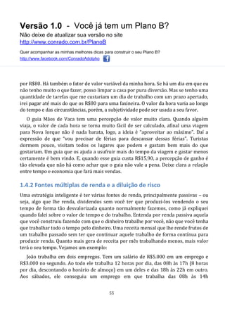 Versão 1.0 - Você já tem um Plano B?
Não deixe de atualizar sua versão no site
http://www.conrado.com.br/PlanoB
Quer acompanhar as minhas melhores dicas para construir o seu Plano B?
http://www.facebook.com/ConradoAdolpho
55
por R$80. Há também o fator de valor variável da minha hora. Se há um dia em que eu
não tenho muito o que fazer, posso limpar a casa por pura diversão. Mas se tenho uma
quantidade de tarefas que me custariam um dia de trabalho com um prazo apertado,
irei pagar até mais do que os R$80 para uma faxineira. O valor da hora varia ao longo
do tempo e das circunstâncias, porém, a subjetividade pode ser usada a seu favor.
O guia Mãos de Vaca tem uma percepção de valor muito clara. Quando alguém
viaja, o valor de cada hora se torna muito fácil de ser calculado, afinal uma viagem
para Nova Iorque não é nada barata, logo, a ideia é “aproveitar ao máximo”. Daí a
expressão de que “vou precisar de férias para descansar dessas férias”. Turistas
dormem pouco, visitam todos os lugares que podem e gastam bem mais do que
gostariam. Um guia que os ajuda a usufruir mais do tempo da viagem e gastar menos
certamente é bem vindo. E, quando esse guia custa R$15,90, a percepção de ganho é
tão elevada que não há como achar que o guia não vale a pena. Deixe clara a relação
entre tempo e economia que fará mais vendas.
1.4.2 Fontes múltiplas de renda e a diluição de risco
Uma estratégia inteligente é ter várias fontes de renda, principalmente passivas – ou
seja, algo que lhe renda, dividendos sem você ter que produzi-los vendendo o seu
tempo de forma tão desvalorizada quanto normalmente fazemos, como já expliquei
quando falei sobre o valor de tempo e do trabalho. Entenda por renda passiva aquela
que você construiu fazendo com que o dinheiro trabalhe por você, não que você tenha
que trabalhar todo o tempo pelo dinheiro. Uma receita mensal que lhe rende frutos de
um trabalho passado sem ter que continuar aquele trabalho de forma contínua para
produzir renda. Quanto mais gera de receita por mês trabalhando menos, mais valor
terá o seu tempo. Vejamos um exemplo:
João trabalha em dois empregos. Tem um salário de R$5.000 em um emprego e
R$3.000 no segundo. Ao todo ele trabalha 12 horas por dia, das 08h às 17h (8 horas
por dia, descontando o horário de almoço) em um deles e das 18h às 22h em outro.
Aos sábados, ele conseguiu um emprego em que trabalha das 08h às 14h
 